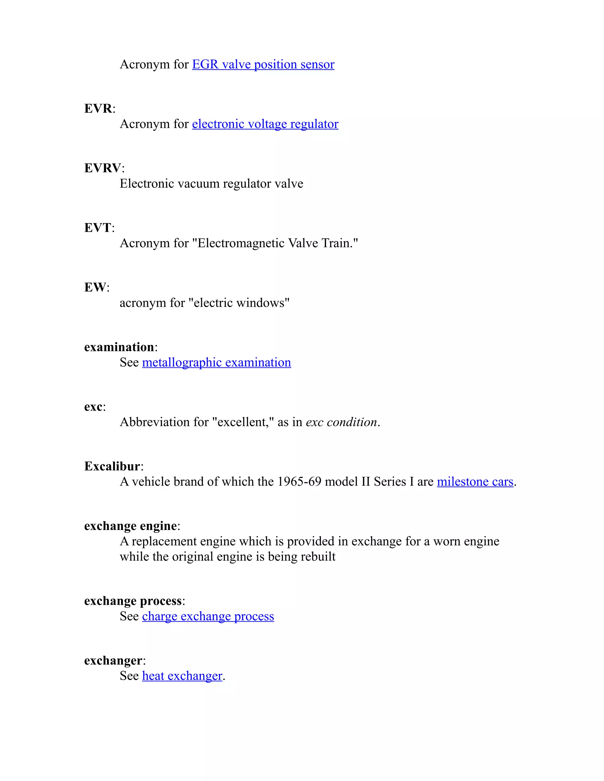 Acronym for EGR valve position sensor 
EVR: 
Acronym for electronic voltage regulator 
EVRV: 
Electronic vacuum regulator valve 
EVT: 
Acronym for "Electromagnetic Valve Train." 
EW: 
acronym for "electric windows" 
examination: 
See metallographic examination 
exc: 
Abbreviation for "excellent," as in exc condition. 
Excalibur: 
A vehicle brand of which the 1965-69 model II Series I are milestone cars. 
exchange engine: 
A replacement engine which is provided in exchange for a worn engine 
while the original engine is being rebuilt 
exchange process: 
See charge exchange process 
exchanger: 
See heat exchanger. 
 