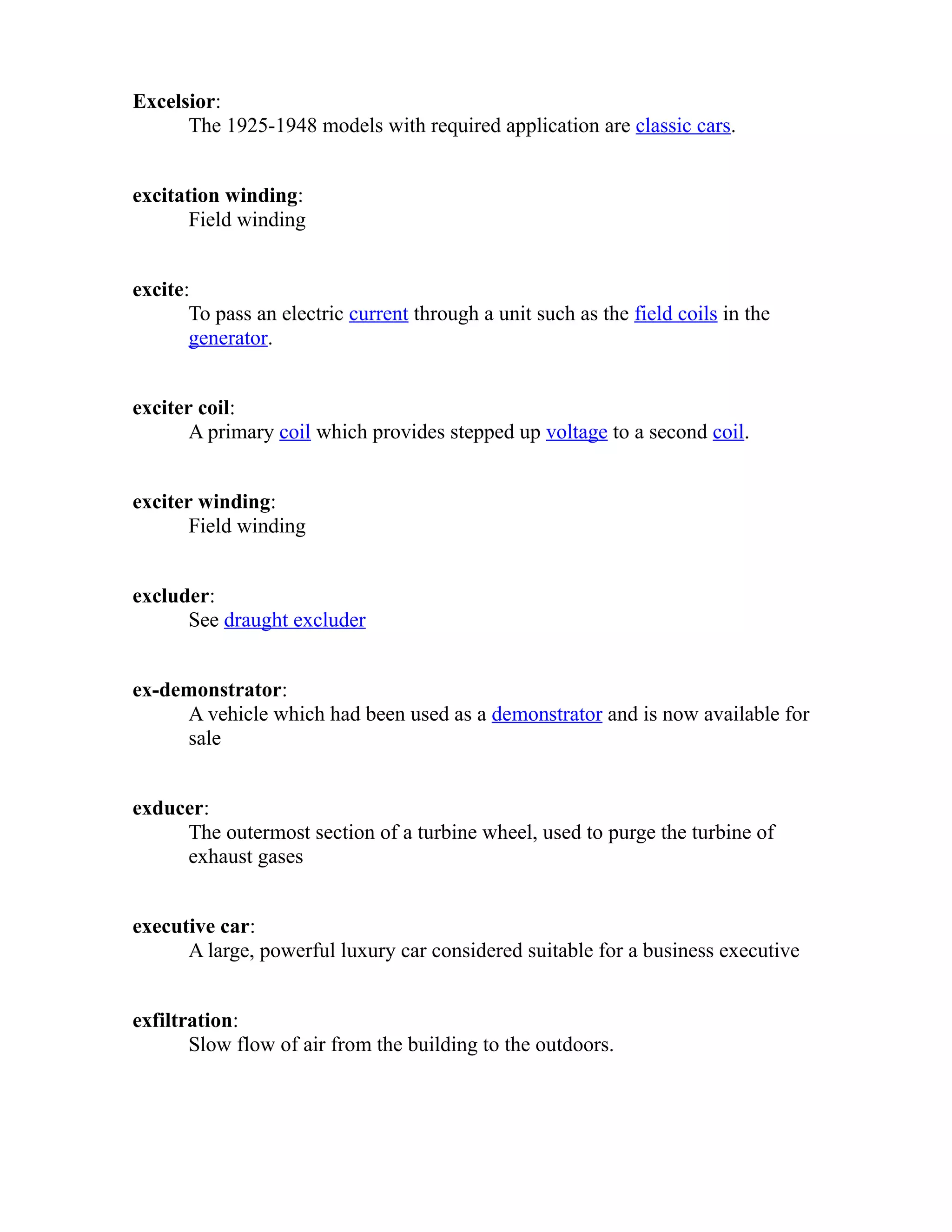 Excelsior: 
The 1925-1948 models with required application are classic cars. 
excitation winding: 
Field winding 
excite: 
To pass an electric current through a unit such as the field coils in the 
generator. 
exciter coil: 
A primary coil which provides stepped up voltage to a second coil. 
exciter winding: 
Field winding 
excluder: 
See draught excluder 
ex-demonstrator: 
A vehicle which had been used as a demonstrator and is now available for 
sale 
exducer: 
The outermost section of a turbine wheel, used to purge the turbine of 
exhaust gases 
executive car: 
A large, powerful luxury car considered suitable for a business executive 
exfiltration: 
Slow flow of air from the building to the outdoors. 
 