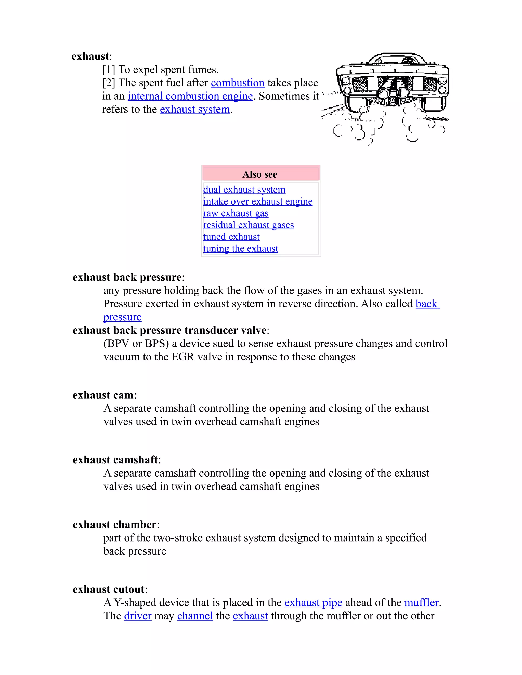 exhaust: 
[1] To expel spent fumes. 
[2] The spent fuel after combustion takes place 
in an internal combustion engine. Sometimes it 
refers to the exhaust system. 
Also see 
dual exhaust system 
intake over exhaust engine 
raw exhaust gas 
residual exhaust gases 
tuned exhaust 
tuning the exhaust 
exhaust back pressure: 
any pressure holding back the flow of the gases in an exhaust system. 
Pressure exerted in exhaust system in reverse direction. Also called back 
pressure 
exhaust back pressure transducer valve: 
(BPV or BPS) a device sued to sense exhaust pressure changes and control 
vacuum to the EGR valve in response to these changes 
exhaust cam: 
A separate camshaft controlling the opening and closing of the exhaust 
valves used in twin overhead camshaft engines 
exhaust camshaft: 
A separate camshaft controlling the opening and closing of the exhaust 
valves used in twin overhead camshaft engines 
exhaust chamber: 
part of the two-stroke exhaust system designed to maintain a specified 
back pressure 
exhaust cutout: 
A Y-shaped device that is placed in the exhaust pipe ahead of the muffler. 
The driver may channel the exhaust through the muffler or out the other 
 