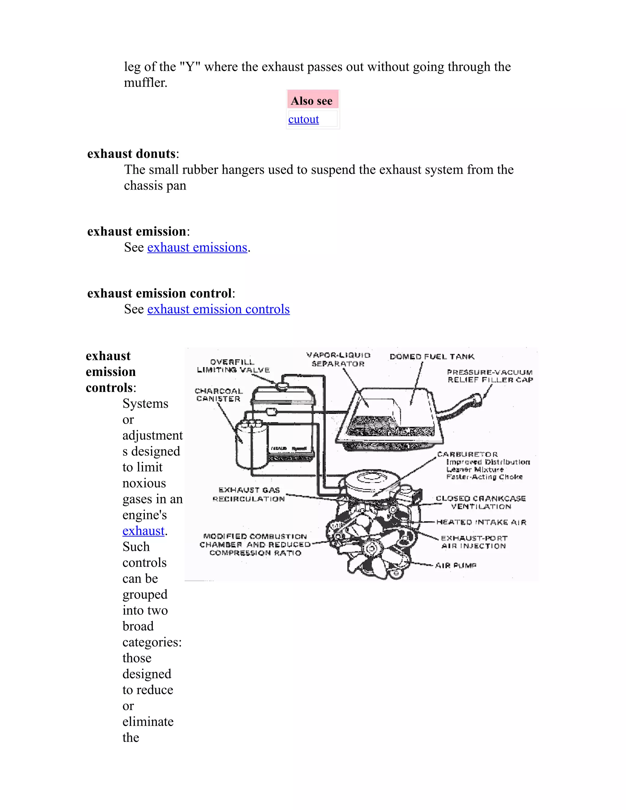 leg of the "Y" where the exhaust passes out without going through the 
muffler. 
Also see 
cutout 
exhaust donuts: 
The small rubber hangers used to suspend the exhaust system from the 
chassis pan 
exhaust emission: 
See exhaust emissions. 
exhaust emission control: 
See exhaust emission controls 
exhaust 
emission 
controls: 
Systems 
or 
adjustment 
s designed 
to limit 
noxious 
gases in an 
engine's 
exhaust. 
Such 
controls 
can be 
grouped 
into two 
broad 
categories: 
those 
designed 
to reduce 
or 
eliminate 
the 
 