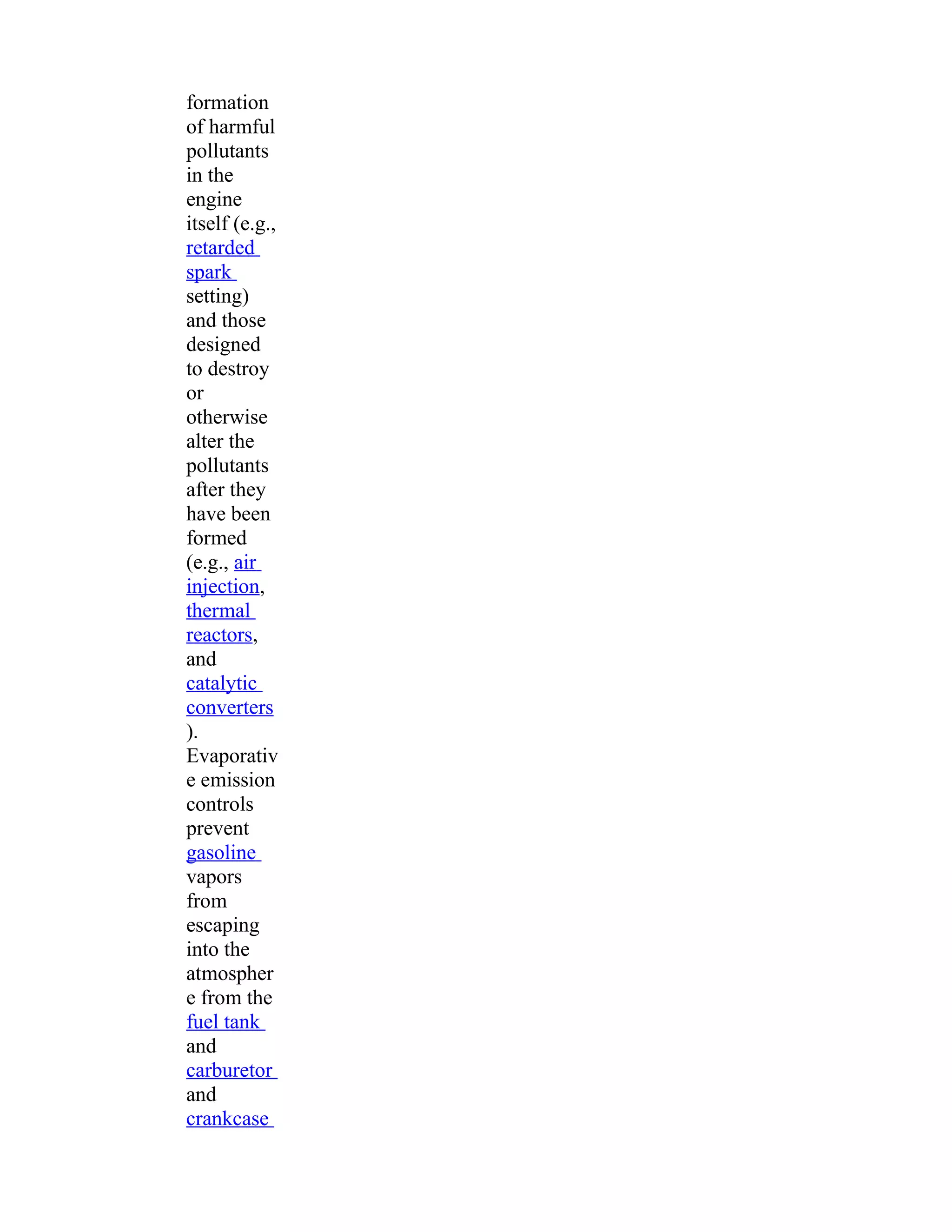formation 
of harmful 
pollutants 
in the 
engine 
itself (e.g., 
retarded 
spark 
setting) 
and those 
designed 
to destroy 
or 
otherwise 
alter the 
pollutants 
after they 
have been 
formed 
(e.g., air 
injection, 
thermal 
reactors, 
and 
catalytic 
converters 
). 
Evaporativ 
e emission 
controls 
prevent 
gasoline 
vapors 
from 
escaping 
into the 
atmospher 
e from the 
fuel tank 
and 
carburetor 
and 
crankcase 
 
