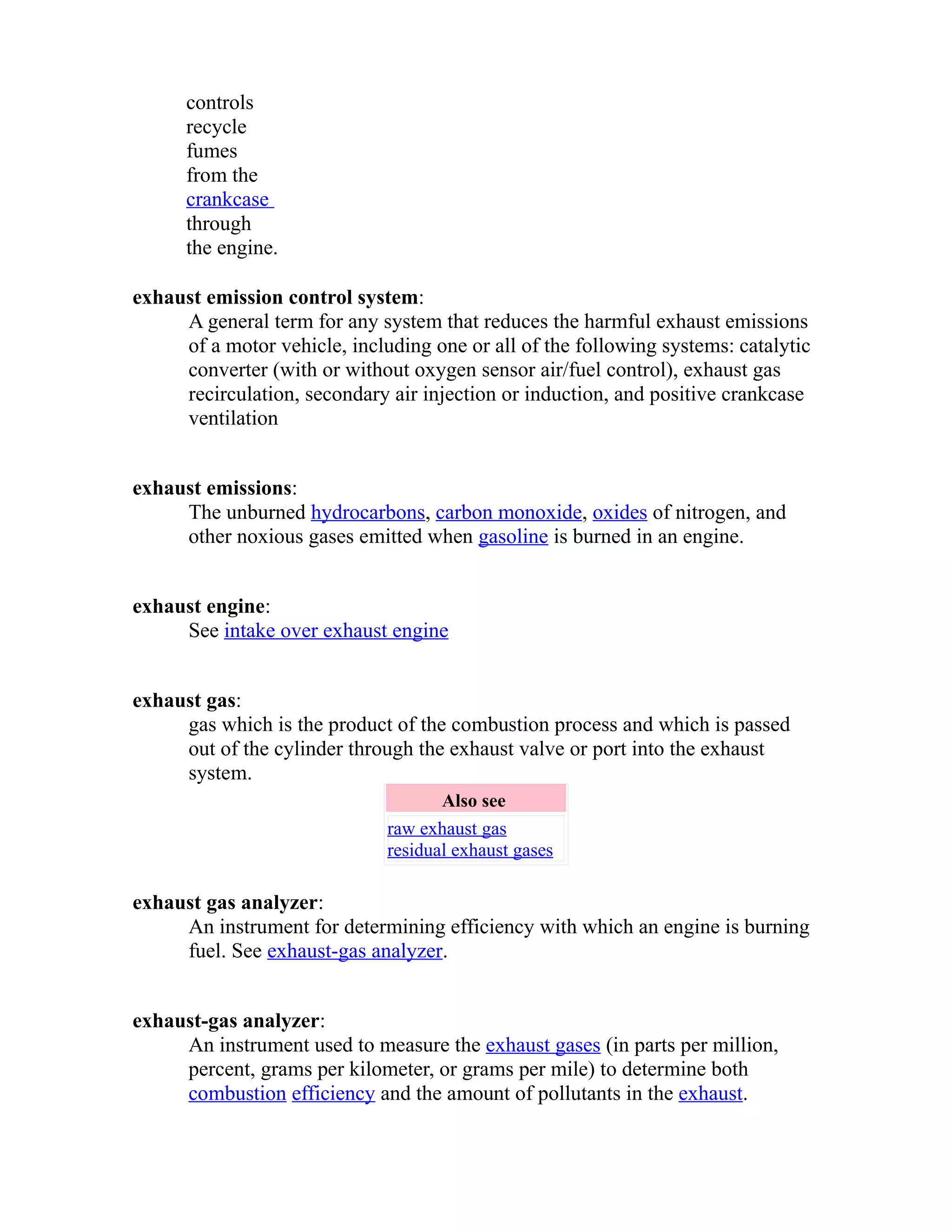 controls 
recycle 
fumes 
from the 
crankcase 
through 
the engine. 
exhaust emission control system: 
A general term for any system that reduces the harmful exhaust emissions 
of a motor vehicle, including one or all of the following systems: catalytic 
converter (with or without oxygen sensor air/fuel control), exhaust gas 
recirculation, secondary air injection or induction, and positive crankcase 
ventilation 
exhaust emissions: 
The unburned hydrocarbons, carbon monoxide, oxides of nitrogen, and 
other noxious gases emitted when gasoline is burned in an engine. 
exhaust engine: 
See intake over exhaust engine 
exhaust gas: 
gas which is the product of the combustion process and which is passed 
out of the cylinder through the exhaust valve or port into the exhaust 
system. 
Also see 
raw exhaust gas 
residual exhaust gases 
exhaust gas analyzer: 
An instrument for determining efficiency with which an engine is burning 
fuel. See exhaust-gas analyzer. 
exhaust-gas analyzer: 
An instrument used to measure the exhaust gases (in parts per million, 
percent, grams per kilometer, or grams per mile) to determine both 
combustion efficiency and the amount of pollutants in the exhaust. 
 