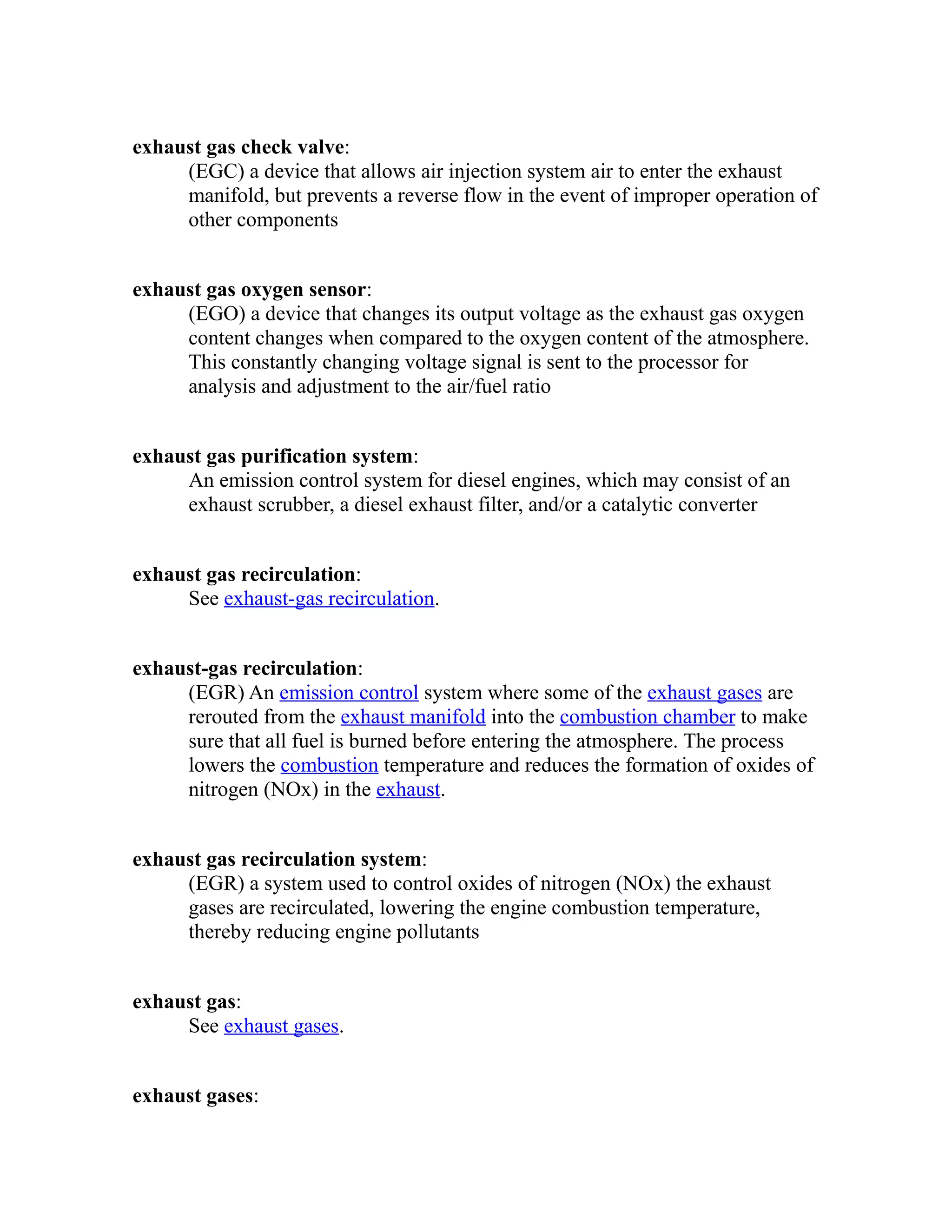 exhaust gas check valve: 
(EGC) a device that allows air injection system air to enter the exhaust 
manifold, but prevents a reverse flow in the event of improper operation of 
other components 
exhaust gas oxygen sensor: 
(EGO) a device that changes its output voltage as the exhaust gas oxygen 
content changes when compared to the oxygen content of the atmosphere. 
This constantly changing voltage signal is sent to the processor for 
analysis and adjustment to the air/fuel ratio 
exhaust gas purification system: 
An emission control system for diesel engines, which may consist of an 
exhaust scrubber, a diesel exhaust filter, and/or a catalytic converter 
exhaust gas recirculation: 
See exhaust-gas recirculation. 
exhaust-gas recirculation: 
(EGR) An emission control system where some of the exhaust gases are 
rerouted from the exhaust manifold into the combustion chamber to make 
sure that all fuel is burned before entering the atmosphere. The process 
lowers the combustion temperature and reduces the formation of oxides of 
nitrogen (NOx) in the exhaust. 
exhaust gas recirculation system: 
(EGR) a system used to control oxides of nitrogen (NOx) the exhaust 
gases are recirculated, lowering the engine combustion temperature, 
thereby reducing engine pollutants 
exhaust gas: 
See exhaust gases. 
exhaust gases: 
 