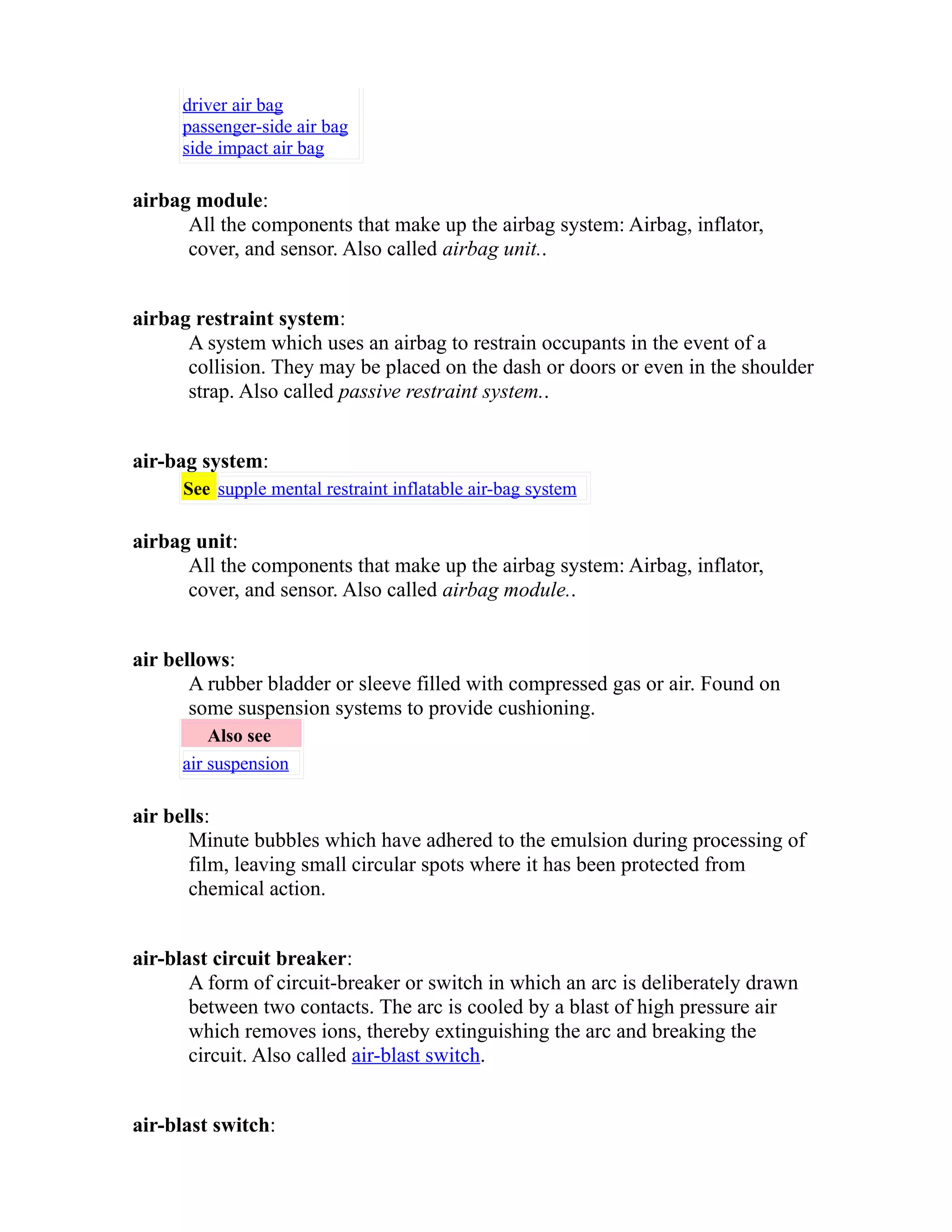 driver air bag 
passenger-side air bag 
side impact air bag 
airbag module: 
All the components that make up the airbag system: Airbag, inflator, 
cover, and sensor. Also called airbag unit.. 
airbag restraint system: 
A system which uses an airbag to restrain occupants in the event of a 
collision. They may be placed on the dash or doors or even in the shoulder 
strap. Also called passive restraint system.. 
air-bag system: 
See supple mental restraint inflatable air-bag system 
airbag unit: 
All the components that make up the airbag system: Airbag, inflator, 
cover, and sensor. Also called airbag module.. 
air bellows: 
A rubber bladder or sleeve filled with compressed gas or air. Found on 
some suspension systems to provide cushioning. 
Also see 
air suspension 
air bells: 
Minute bubbles which have adhered to the emulsion during processing of 
film, leaving small circular spots where it has been protected from 
chemical action. 
air-blast circuit breaker: 
A form of circuit-breaker or switch in which an arc is deliberately drawn 
between two contacts. The arc is cooled by a blast of high pressure air 
which removes ions, thereby extinguishing the arc and breaking the 
circuit. Also called air-blast switch. 
air-blast switch: 
 