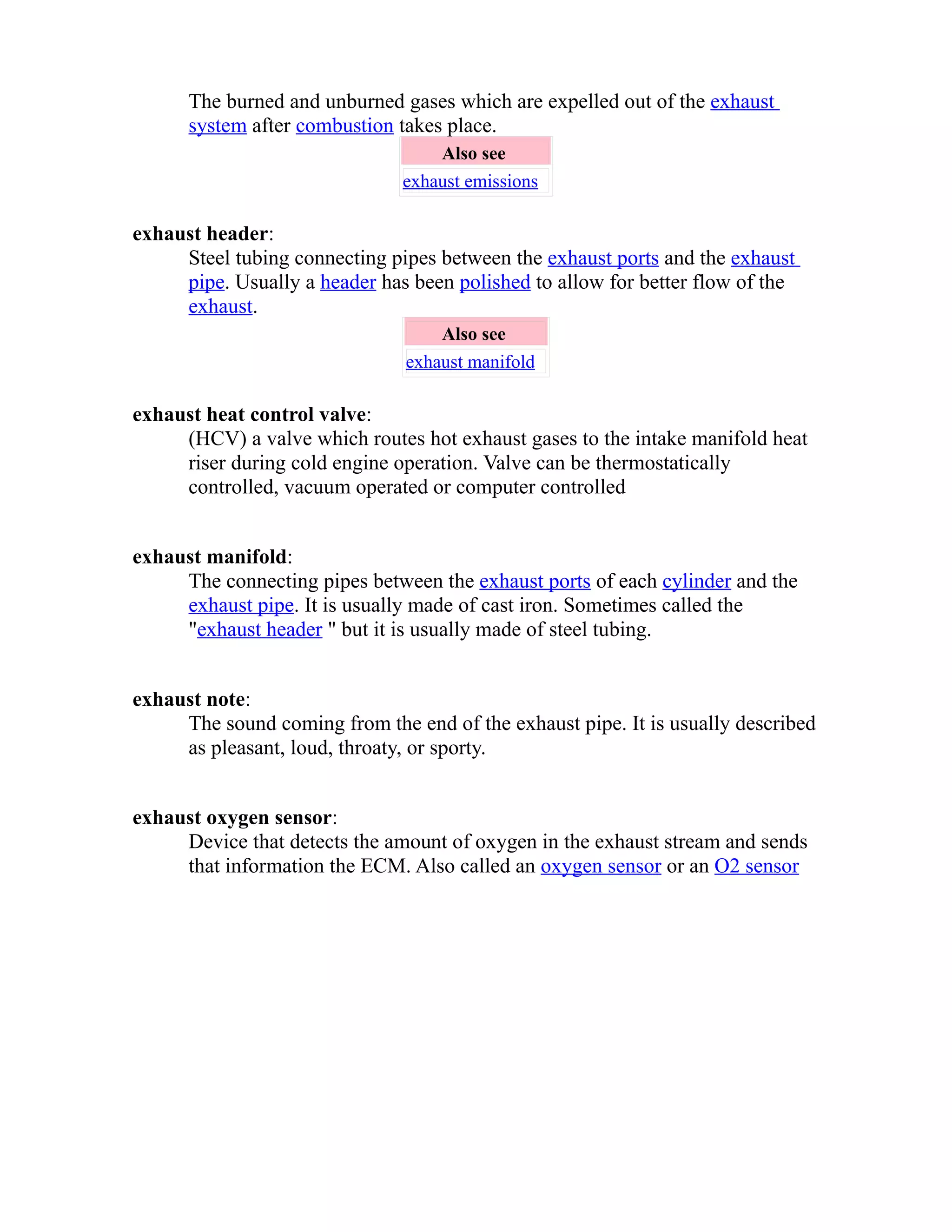 The burned and unburned gases which are expelled out of the exhaust 
system after combustion takes place. 
Also see 
exhaust emissions 
exhaust header: 
Steel tubing connecting pipes between the exhaust ports and the exhaust 
pipe. Usually a header has been polished to allow for better flow of the 
exhaust. 
Also see 
exhaust manifold 
exhaust heat control valve: 
(HCV) a valve which routes hot exhaust gases to the intake manifold heat 
riser during cold engine operation. Valve can be thermostatically 
controlled, vacuum operated or computer controlled 
exhaust manifold: 
The connecting pipes between the exhaust ports of each cylinder and the 
exhaust pipe. It is usually made of cast iron. Sometimes called the 
"exhaust header " but it is usually made of steel tubing. 
exhaust note: 
The sound coming from the end of the exhaust pipe. It is usually described 
as pleasant, loud, throaty, or sporty. 
exhaust oxygen sensor: 
Device that detects the amount of oxygen in the exhaust stream and sends 
that information the ECM. Also called an oxygen sensor or an O2 sensor 
 