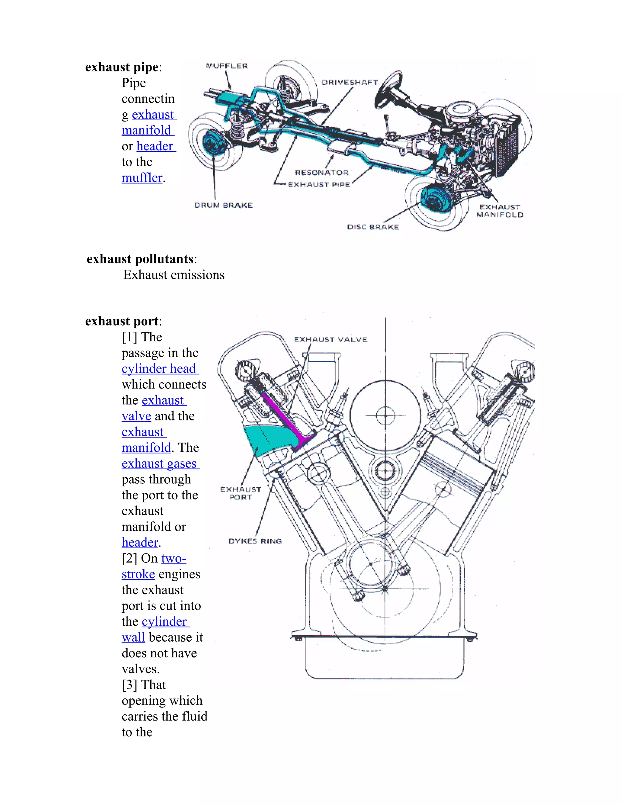 exhaust pipe: 
Pipe 
connectin 
g exhaust 
manifold 
or header 
to the 
muffler. 
exhaust pollutants: 
Exhaust emissions 
exhaust port: 
[1] The 
passage in the 
cylinder head 
which connects 
the exhaust 
valve and the 
exhaust 
manifold. The 
exhaust gases 
pass through 
the port to the 
exhaust 
manifold or 
header. 
[2] On two-stroke 
engines 
the exhaust 
port is cut into 
the cylinder 
wall because it 
does not have 
valves. 
[3] That 
opening which 
carries the fluid 
to the 
 