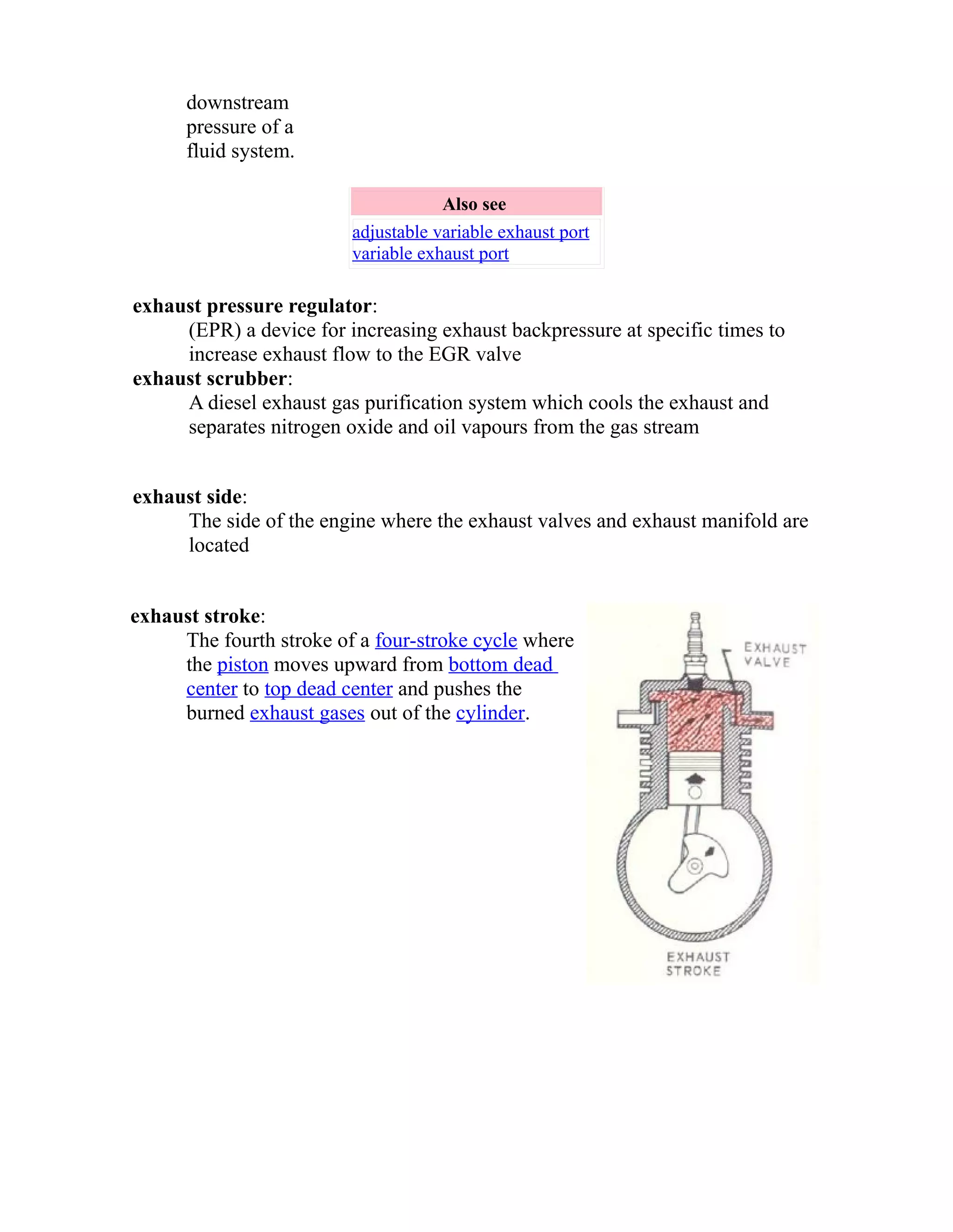 downstream 
pressure of a 
fluid system. 
Also see 
adjustable variable exhaust port 
variable exhaust port 
exhaust pressure regulator: 
(EPR) a device for increasing exhaust backpressure at specific times to 
increase exhaust flow to the EGR valve 
exhaust scrubber: 
A diesel exhaust gas purification system which cools the exhaust and 
separates nitrogen oxide and oil vapours from the gas stream 
exhaust side: 
The side of the engine where the exhaust valves and exhaust manifold are 
located 
exhaust stroke: 
The fourth stroke of a four-stroke cycle where 
the piston moves upward from bottom dead 
center to top dead center and pushes the 
burned exhaust gases out of the cylinder. 
 