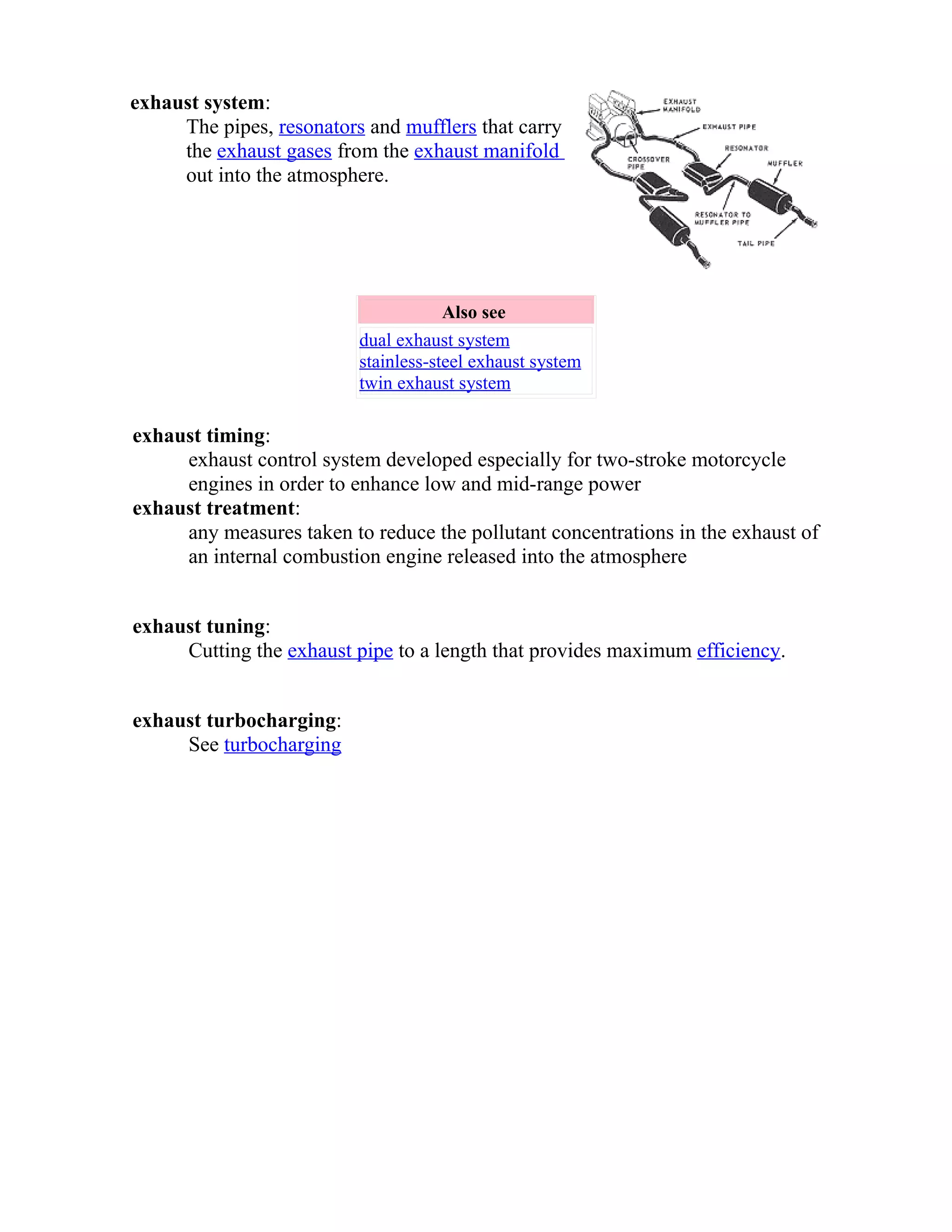 exhaust system: 
The pipes, resonators and mufflers that carry 
the exhaust gases from the exhaust manifold 
out into the atmosphere. 
Also see 
dual exhaust system 
stainless-steel exhaust system 
twin exhaust system 
exhaust timing: 
exhaust control system developed especially for two-stroke motorcycle 
engines in order to enhance low and mid-range power 
exhaust treatment: 
any measures taken to reduce the pollutant concentrations in the exhaust of 
an internal combustion engine released into the atmosphere 
exhaust tuning: 
Cutting the exhaust pipe to a length that provides maximum efficiency. 
exhaust turbocharging: 
See turbocharging 
 