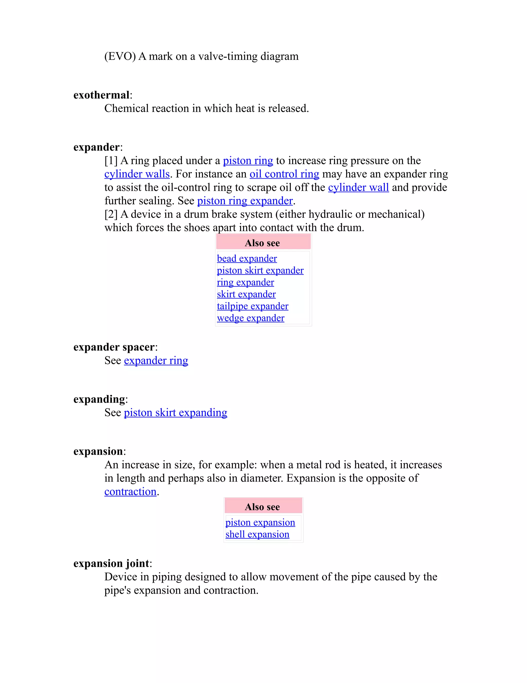 (EVO) A mark on a valve-timing diagram 
exothermal: 
Chemical reaction in which heat is released. 
expander: 
[1] A ring placed under a piston ring to increase ring pressure on the 
cylinder walls. For instance an oil control ring may have an expander ring 
to assist the oil-control ring to scrape oil off the cylinder wall and provide 
further sealing. See piston ring expander. 
[2] A device in a drum brake system (either hydraulic or mechanical) 
which forces the shoes apart into contact with the drum. 
Also see 
bead expander 
piston skirt expander 
ring expander 
skirt expander 
tailpipe expander 
wedge expander 
expander spacer: 
See expander ring 
expanding: 
See piston skirt expanding 
expansion: 
An increase in size, for example: when a metal rod is heated, it increases 
in length and perhaps also in diameter. Expansion is the opposite of 
contraction. 
Also see 
piston expansion 
shell expansion 
expansion joint: 
Device in piping designed to allow movement of the pipe caused by the 
pipe's expansion and contraction. 
 