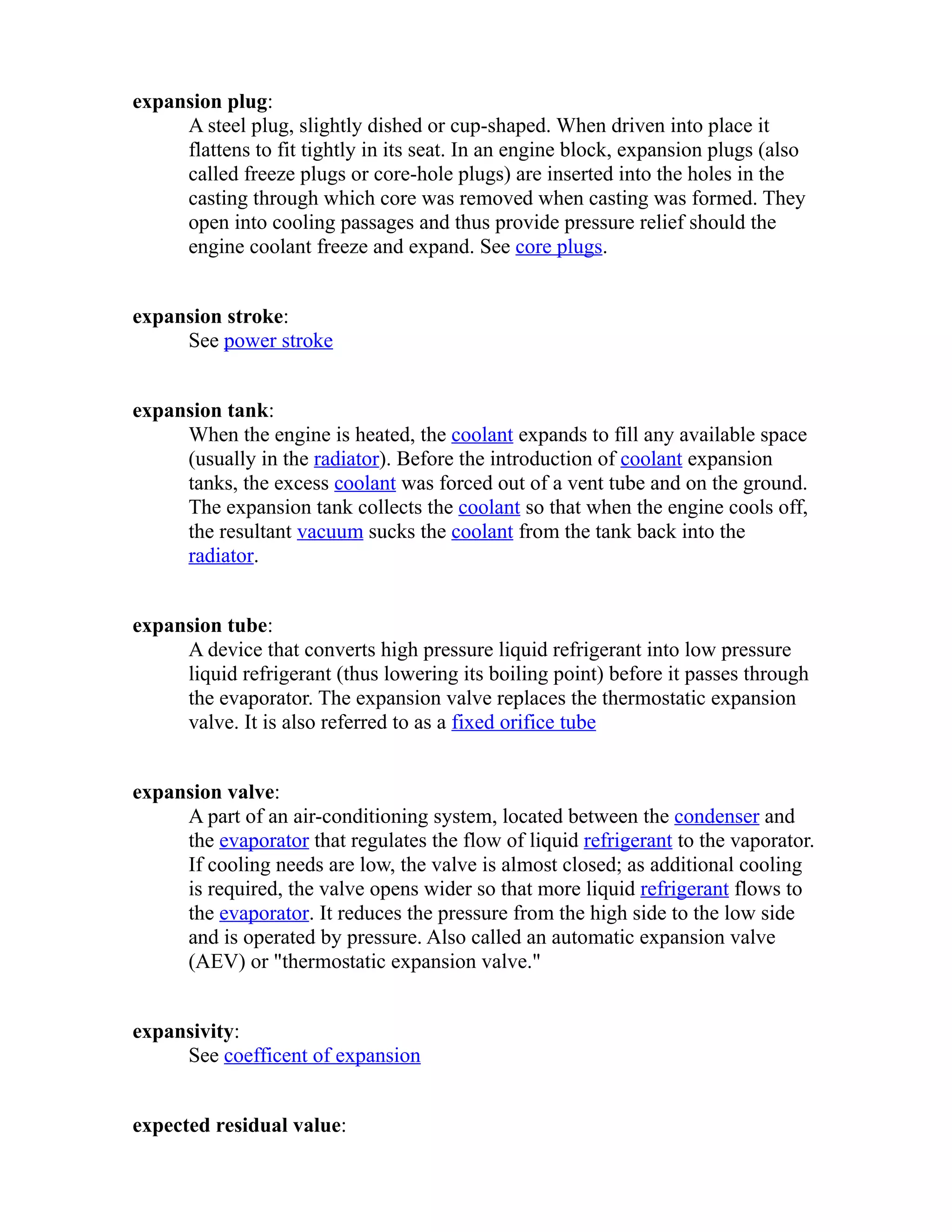 expansion plug: 
A steel plug, slightly dished or cup-shaped. When driven into place it 
flattens to fit tightly in its seat. In an engine block, expansion plugs (also 
called freeze plugs or core-hole plugs) are inserted into the holes in the 
casting through which core was removed when casting was formed. They 
open into cooling passages and thus provide pressure relief should the 
engine coolant freeze and expand. See core plugs. 
expansion stroke: 
See power stroke 
expansion tank: 
When the engine is heated, the coolant expands to fill any available space 
(usually in the radiator). Before the introduction of coolant expansion 
tanks, the excess coolant was forced out of a vent tube and on the ground. 
The expansion tank collects the coolant so that when the engine cools off, 
the resultant vacuum sucks the coolant from the tank back into the 
radiator. 
expansion tube: 
A device that converts high pressure liquid refrigerant into low pressure 
liquid refrigerant (thus lowering its boiling point) before it passes through 
the evaporator. The expansion valve replaces the thermostatic expansion 
valve. It is also referred to as a fixed orifice tube 
expansion valve: 
A part of an air-conditioning system, located between the condenser and 
the evaporator that regulates the flow of liquid refrigerant to the vaporator. 
If cooling needs are low, the valve is almost closed; as additional cooling 
is required, the valve opens wider so that more liquid refrigerant flows to 
the evaporator. It reduces the pressure from the high side to the low side 
and is operated by pressure. Also called an automatic expansion valve 
(AEV) or "thermostatic expansion valve." 
expansivity: 
See coefficent of expansion 
expected residual value: 
 