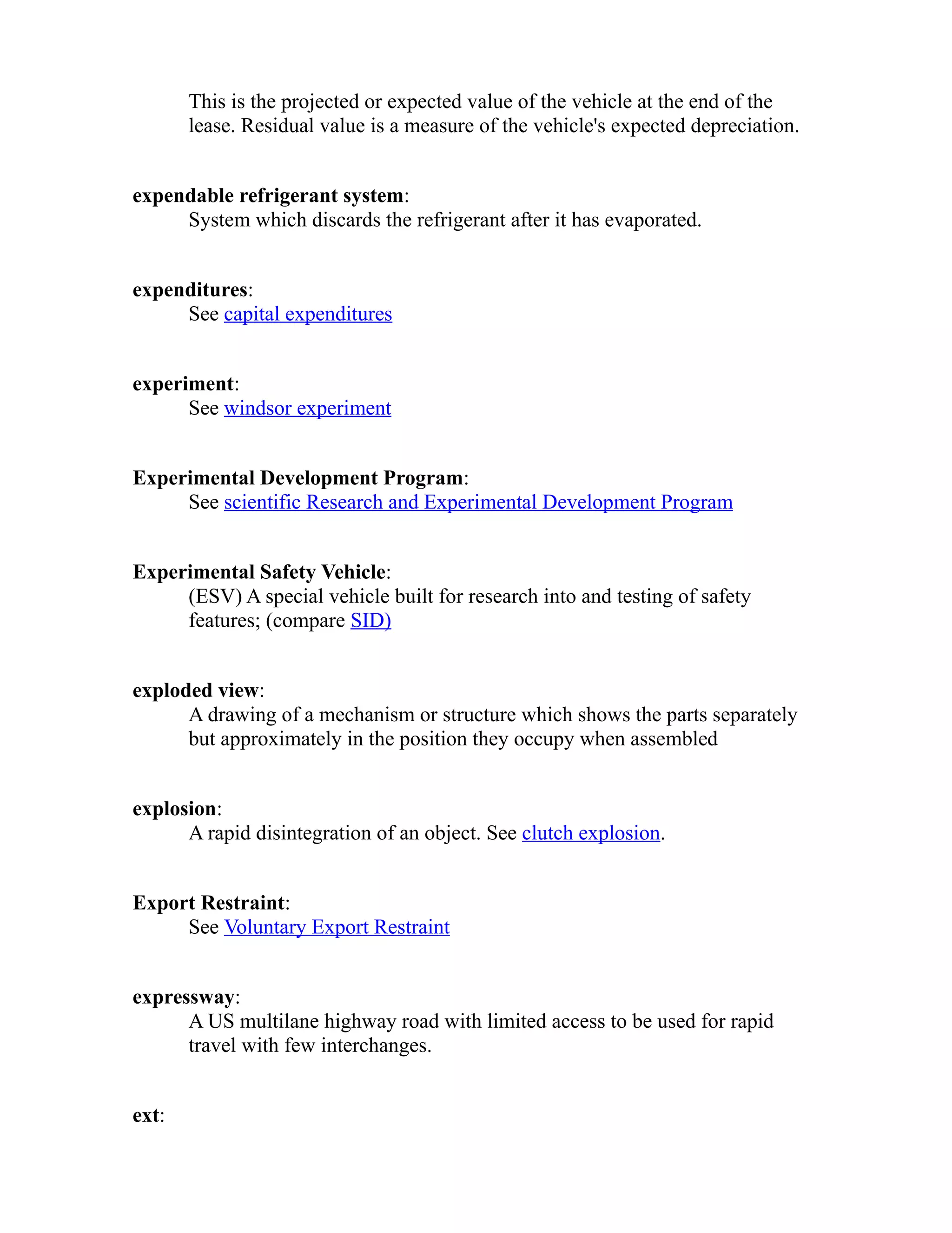 This is the projected or expected value of the vehicle at the end of the 
lease. Residual value is a measure of the vehicle's expected depreciation. 
expendable refrigerant system: 
System which discards the refrigerant after it has evaporated. 
expenditures: 
See capital expenditures 
experiment: 
See windsor experiment 
Experimental Development Program: 
See scientific Research and Experimental Development Program 
Experimental Safety Vehicle: 
(ESV) A special vehicle built for research into and testing of safety 
features; (compare SID) 
exploded view: 
A drawing of a mechanism or structure which shows the parts separately 
but approximately in the position they occupy when assembled 
explosion: 
A rapid disintegration of an object. See clutch explosion. 
Export Restraint: 
See Voluntary Export Restraint 
expressway: 
A US multilane highway road with limited access to be used for rapid 
travel with few interchanges. 
ext: 
 
