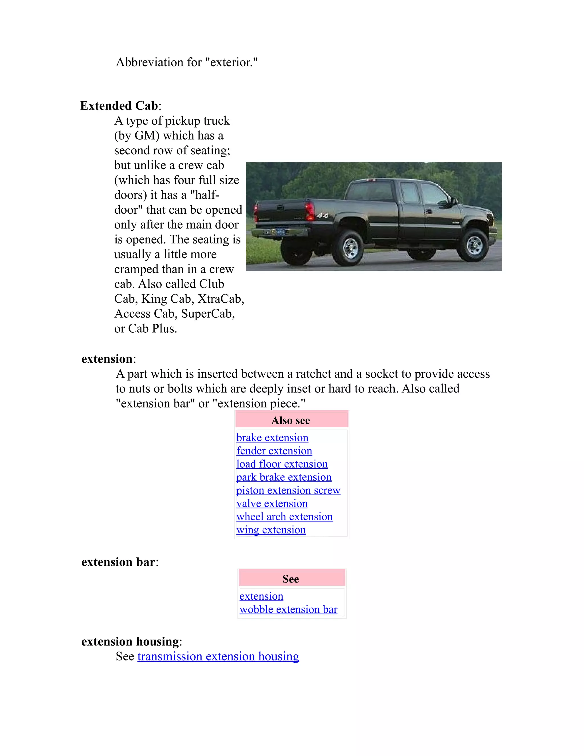 Abbreviation for "exterior." 
Extended Cab: 
A type of pickup truck 
(by GM) which has a 
second row of seating; 
but unlike a crew cab 
(which has four full size 
doors) it has a "half-door" 
that can be opened 
only after the main door 
is opened. The seating is 
usually a little more 
cramped than in a crew 
cab. Also called Club 
Cab, King Cab, XtraCab, 
Access Cab, SuperCab, 
or Cab Plus. 
extension: 
A part which is inserted between a ratchet and a socket to provide access 
to nuts or bolts which are deeply inset or hard to reach. Also called 
"extension bar" or "extension piece." 
Also see 
brake extension 
fender extension 
load floor extension 
park brake extension 
piston extension screw 
valve extension 
wheel arch extension 
wing extension 
extension bar: 
See 
extension 
wobble extension bar 
extension housing: 
See transmission extension housing 
 