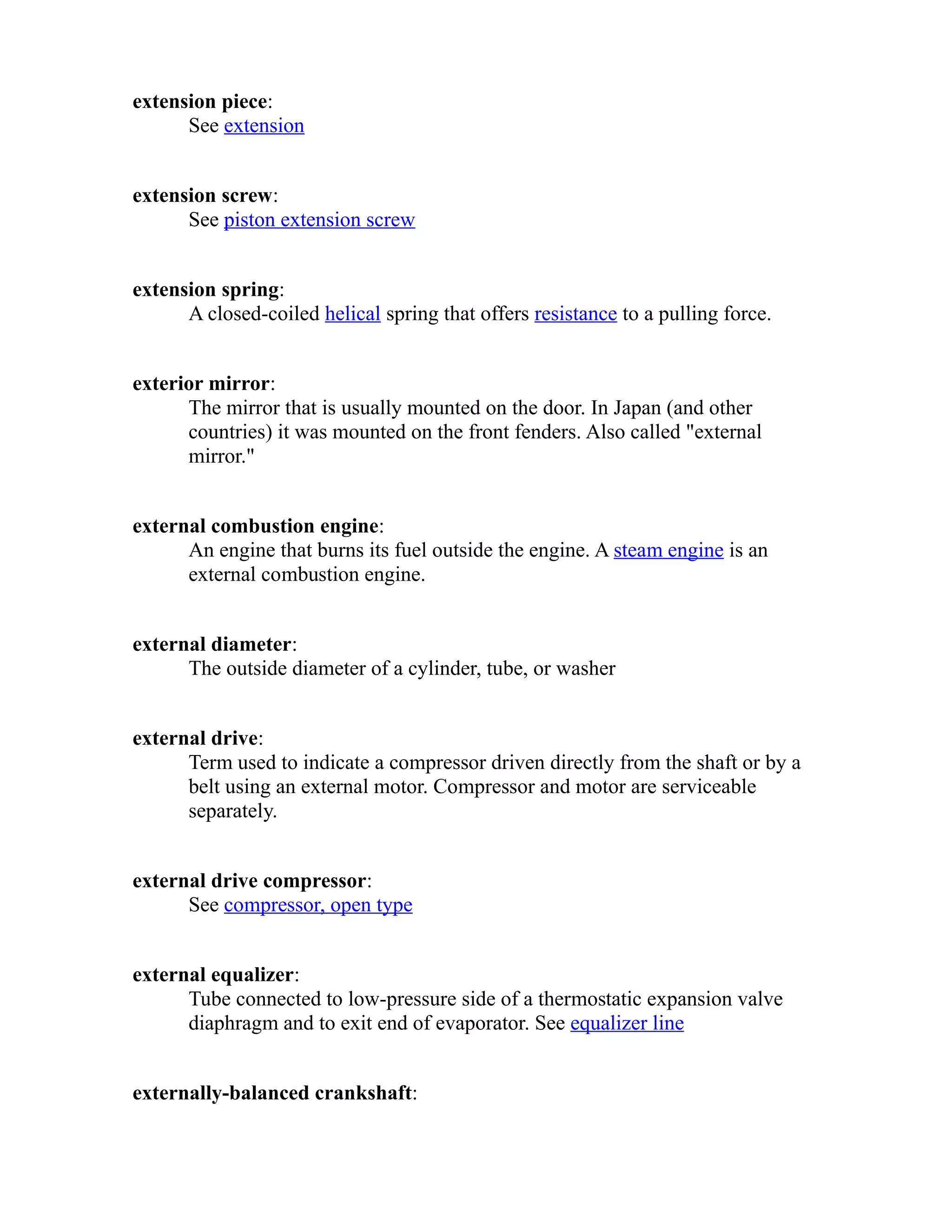 extension piece: 
See extension 
extension screw: 
See piston extension screw 
extension spring: 
A closed-coiled helical spring that offers resistance to a pulling force. 
exterior mirror: 
The mirror that is usually mounted on the door. In Japan (and other 
countries) it was mounted on the front fenders. Also called "external 
mirror." 
external combustion engine: 
An engine that burns its fuel outside the engine. A steam engine is an 
external combustion engine. 
external diameter: 
The outside diameter of a cylinder, tube, or washer 
external drive: 
Term used to indicate a compressor driven directly from the shaft or by a 
belt using an external motor. Compressor and motor are serviceable 
separately. 
external drive compressor: 
See compressor, open type 
external equalizer: 
Tube connected to low-pressure side of a thermostatic expansion valve 
diaphragm and to exit end of evaporator. See equalizer line 
externally-balanced crankshaft: 
 