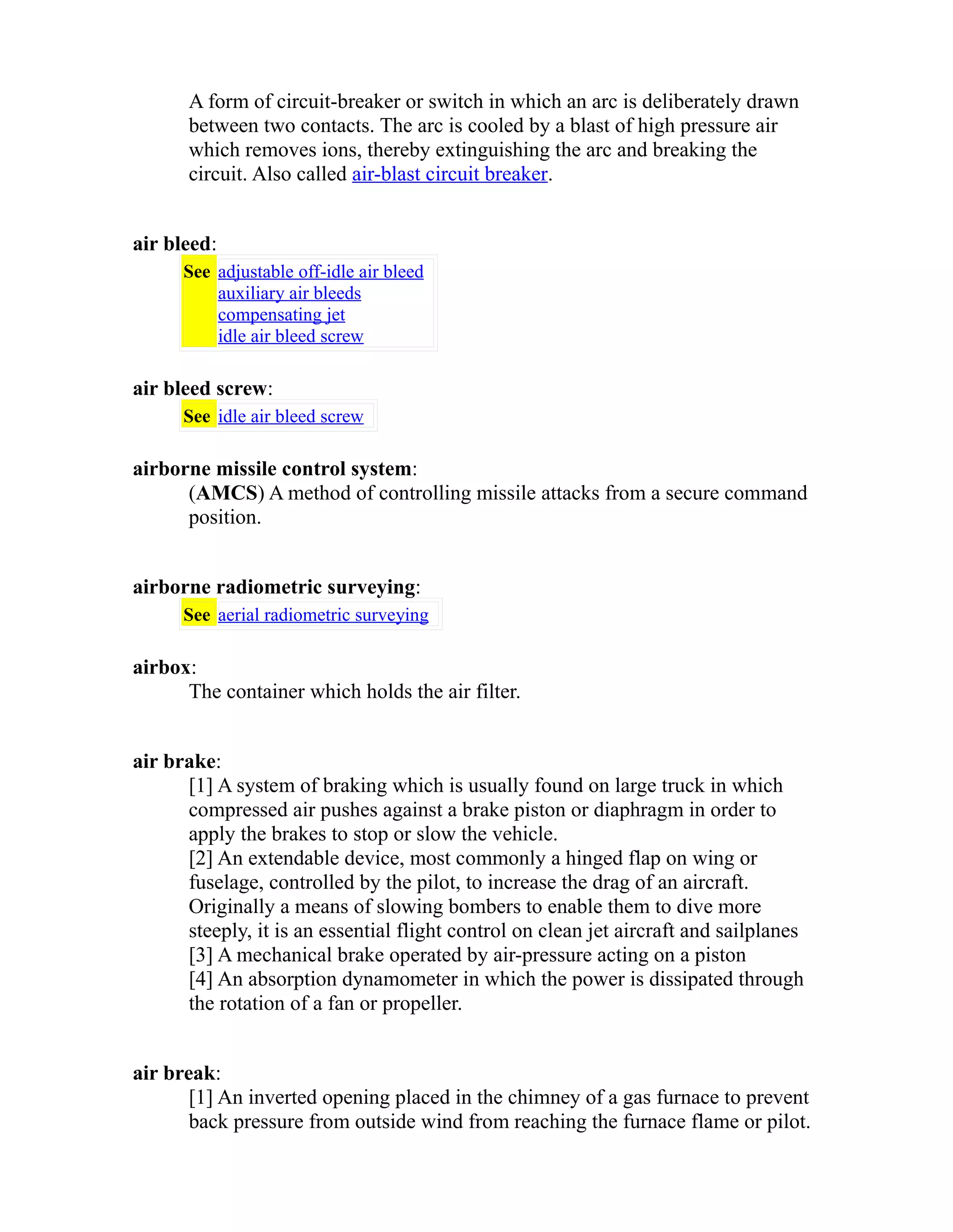 A form of circuit-breaker or switch in which an arc is deliberately drawn 
between two contacts. The arc is cooled by a blast of high pressure air 
which removes ions, thereby extinguishing the arc and breaking the 
circuit. Also called air-blast circuit breaker. 
air bleed: 
See adjustable off-idle air bleed 
auxiliary air bleeds 
compensating jet 
idle air bleed screw 
air bleed screw: 
See idle air bleed screw 
airborne missile control system: 
(AMCS) A method of controlling missile attacks from a secure command 
position. 
airborne radiometric surveying: 
See aerial radiometric surveying 
airbox: 
The container which holds the air filter. 
air brake: 
[1] A system of braking which is usually found on large truck in which 
compressed air pushes against a brake piston or diaphragm in order to 
apply the brakes to stop or slow the vehicle. 
[2] An extendable device, most commonly a hinged flap on wing or 
fuselage, controlled by the pilot, to increase the drag of an aircraft. 
Originally a means of slowing bombers to enable them to dive more 
steeply, it is an essential flight control on clean jet aircraft and sailplanes 
[3] A mechanical brake operated by air-pressure acting on a piston 
[4] An absorption dynamometer in which the power is dissipated through 
the rotation of a fan or propeller. 
air break: 
[1] An inverted opening placed in the chimney of a gas furnace to prevent 
back pressure from outside wind from reaching the furnace flame or pilot. 
 