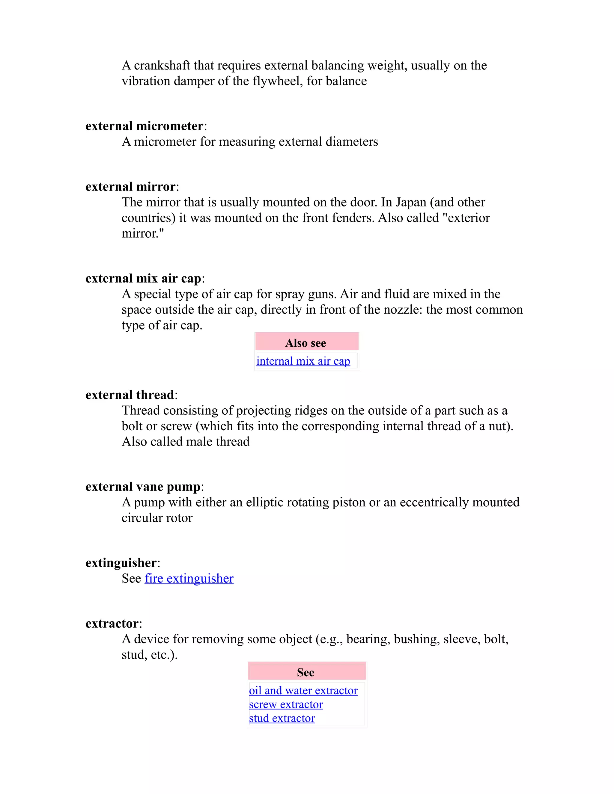 A crankshaft that requires external balancing weight, usually on the 
vibration damper of the flywheel, for balance 
external micrometer: 
A micrometer for measuring external diameters 
external mirror: 
The mirror that is usually mounted on the door. In Japan (and other 
countries) it was mounted on the front fenders. Also called "exterior 
mirror." 
external mix air cap: 
A special type of air cap for spray guns. Air and fluid are mixed in the 
space outside the air cap, directly in front of the nozzle: the most common 
type of air cap. 
Also see 
internal mix air cap 
external thread: 
Thread consisting of projecting ridges on the outside of a part such as a 
bolt or screw (which fits into the corresponding internal thread of a nut). 
Also called male thread 
external vane pump: 
A pump with either an elliptic rotating piston or an eccentrically mounted 
circular rotor 
extinguisher: 
See fire extinguisher 
extractor: 
A device for removing some object (e.g., bearing, bushing, sleeve, bolt, 
stud, etc.). 
See 
oil and water extractor 
screw extractor 
stud extractor 
 