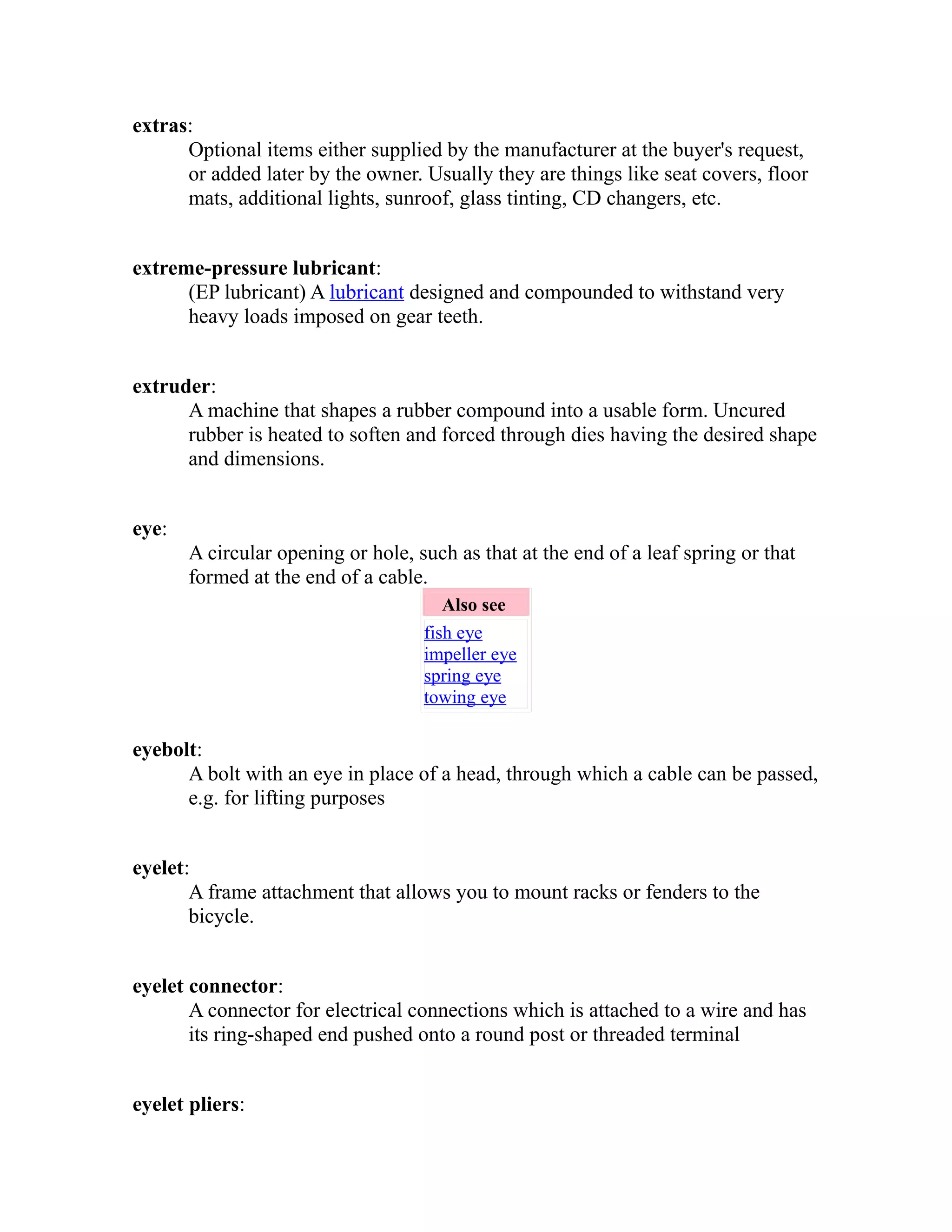 extras: 
Optional items either supplied by the manufacturer at the buyer's request, 
or added later by the owner. Usually they are things like seat covers, floor 
mats, additional lights, sunroof, glass tinting, CD changers, etc. 
extreme-pressure lubricant: 
(EP lubricant) A lubricant designed and compounded to withstand very 
heavy loads imposed on gear teeth. 
extruder: 
A machine that shapes a rubber compound into a usable form. Uncured 
rubber is heated to soften and forced through dies having the desired shape 
and dimensions. 
eye: 
A circular opening or hole, such as that at the end of a leaf spring or that 
formed at the end of a cable. 
Also see 
fish eye 
impeller eye 
spring eye 
towing eye 
eyebolt: 
A bolt with an eye in place of a head, through which a cable can be passed, 
e.g. for lifting purposes 
eyelet: 
A frame attachment that allows you to mount racks or fenders to the 
bicycle. 
eyelet connector: 
A connector for electrical connections which is attached to a wire and has 
its ring-shaped end pushed onto a round post or threaded terminal 
eyelet pliers: 
 