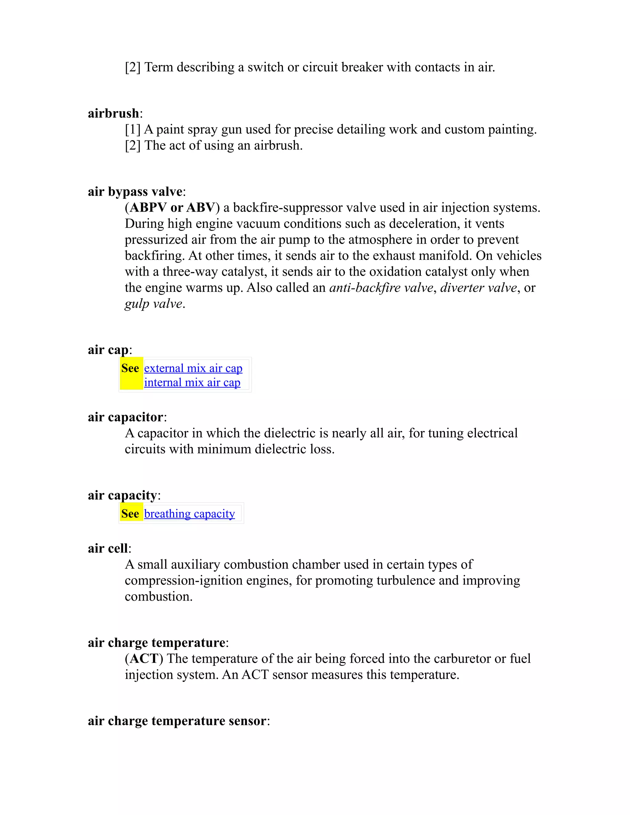 [2] Term describing a switch or circuit breaker with contacts in air. 
airbrush: 
[1] A paint spray gun used for precise detailing work and custom painting. 
[2] The act of using an airbrush. 
air bypass valve: 
(ABPV or ABV) a backfire-suppressor valve used in air injection systems. 
During high engine vacuum conditions such as deceleration, it vents 
pressurized air from the air pump to the atmosphere in order to prevent 
backfiring. At other times, it sends air to the exhaust manifold. On vehicles 
with a three-way catalyst, it sends air to the oxidation catalyst only when 
the engine warms up. Also called an anti-backfire valve, diverter valve, or 
gulp valve. 
air cap: 
See external mix air cap 
internal mix air cap 
air capacitor: 
A capacitor in which the dielectric is nearly all air, for tuning electrical 
circuits with minimum dielectric loss. 
air capacity: 
See breathing capacity 
air cell: 
A small auxiliary combustion chamber used in certain types of 
compression-ignition engines, for promoting turbulence and improving 
combustion. 
air charge temperature: 
(ACT) The temperature of the air being forced into the carburetor or fuel 
injection system. An ACT sensor measures this temperature. 
air charge temperature sensor: 
 
