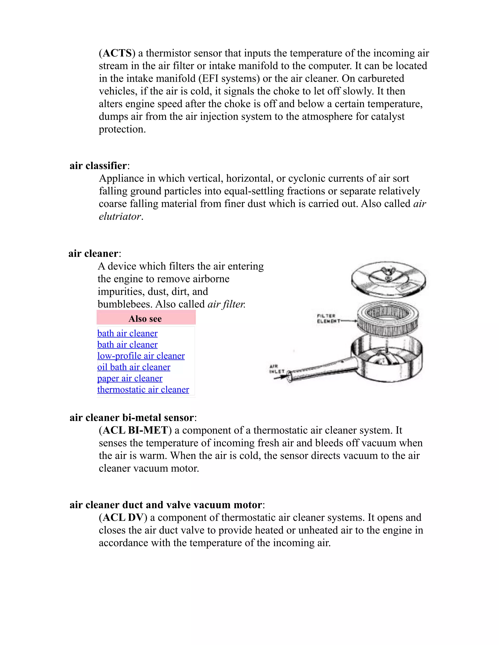 (ACTS) a thermistor sensor that inputs the temperature of the incoming air 
stream in the air filter or intake manifold to the computer. It can be located 
in the intake manifold (EFI systems) or the air cleaner. On carbureted 
vehicles, if the air is cold, it signals the choke to let off slowly. It then 
alters engine speed after the choke is off and below a certain temperature, 
dumps air from the air injection system to the atmosphere for catalyst 
protection. 
air classifier: 
Appliance in which vertical, horizontal, or cyclonic currents of air sort 
falling ground particles into equal-settling fractions or separate relatively 
coarse falling material from finer dust which is carried out. Also called air 
elutriator. 
air cleaner: 
A device which filters the air entering 
the engine to remove airborne 
impurities, dust, dirt, and 
bumblebees. Also called air filter. 
Also see 
bath air cleaner 
bath air cleaner 
low-profile air cleaner 
oil bath air cleaner 
paper air cleaner 
thermostatic air cleaner 
air cleaner bi-metal sensor: 
(ACL BI-MET) a component of a thermostatic air cleaner system. It 
senses the temperature of incoming fresh air and bleeds off vacuum when 
the air is warm. When the air is cold, the sensor directs vacuum to the air 
cleaner vacuum motor. 
air cleaner duct and valve vacuum motor: 
(ACL DV) a component of thermostatic air cleaner systems. It opens and 
closes the air duct valve to provide heated or unheated air to the engine in 
accordance with the temperature of the incoming air. 
 