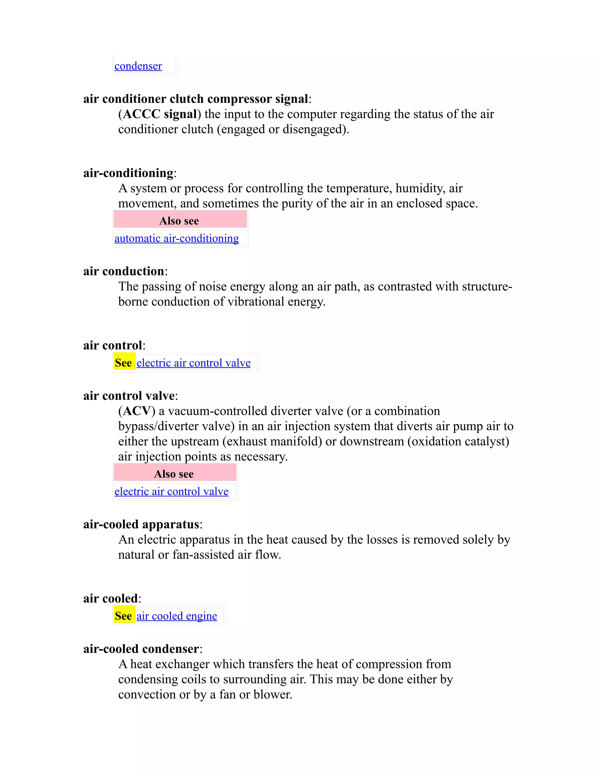 condenser 
air conditioner clutch compressor signal: 
(ACCC signal) the input to the computer regarding the status of the air 
conditioner clutch (engaged or disengaged). 
air-conditioning: 
A system or process for controlling the temperature, humidity, air 
movement, and sometimes the purity of the air in an enclosed space. 
Also see 
automatic air-conditioning 
air conduction: 
The passing of noise energy along an air path, as contrasted with structure-borne 
conduction of vibrational energy. 
air control: 
See electric air control valve 
air control valve: 
(ACV) a vacuum-controlled diverter valve (or a combination 
bypass/diverter valve) in an air injection system that diverts air pump air to 
either the upstream (exhaust manifold) or downstream (oxidation catalyst) 
air injection points as necessary. 
Also see 
electric air control valve 
air-cooled apparatus: 
An electric apparatus in the heat caused by the losses is removed solely by 
natural or fan-assisted air flow. 
air cooled: 
See air cooled engine 
air-cooled condenser: 
A heat exchanger which transfers the heat of compression from 
condensing coils to surrounding air. This may be done either by 
convection or by a fan or blower. 
 