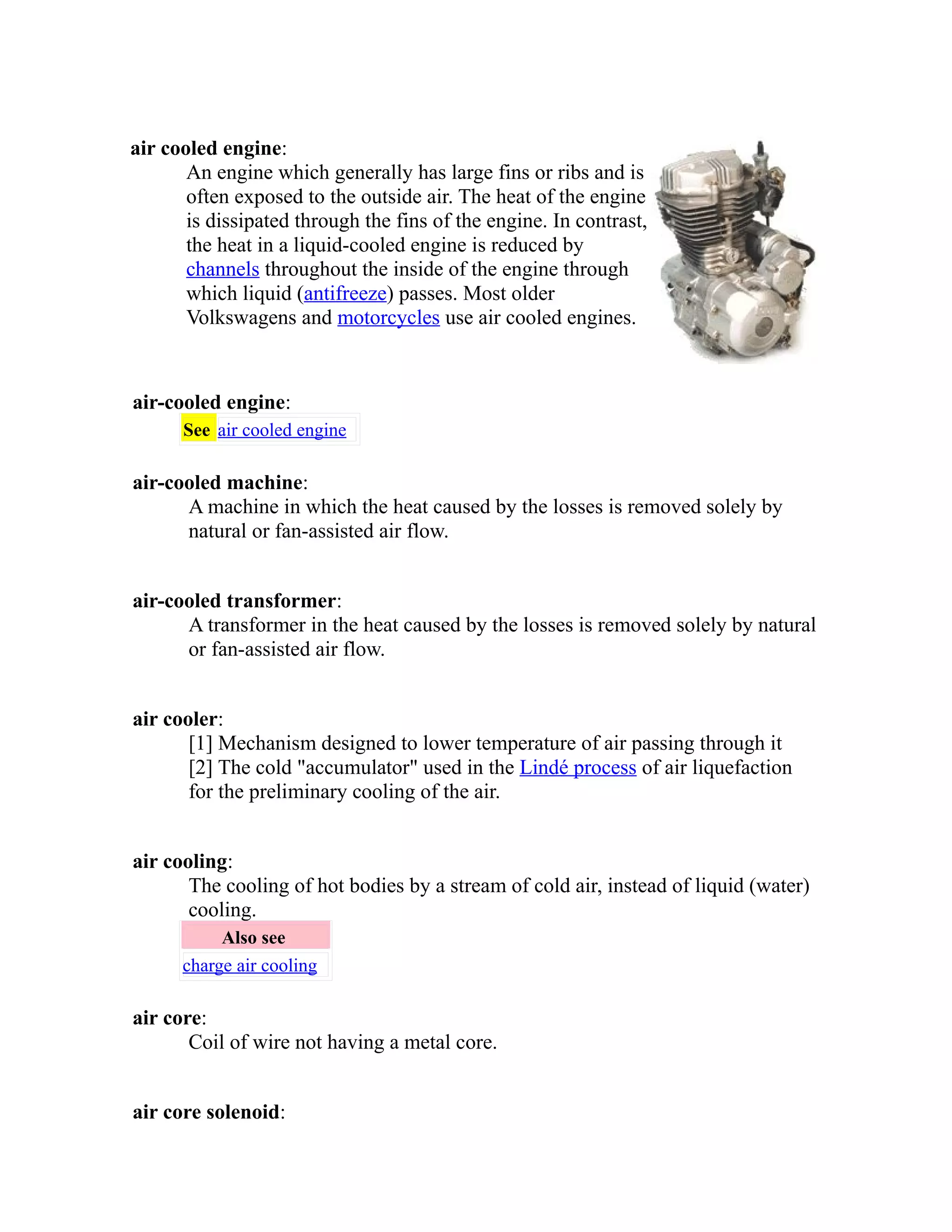air cooled engine: 
An engine which generally has large fins or ribs and is 
often exposed to the outside air. The heat of the engine 
is dissipated through the fins of the engine. In contrast, 
the heat in a liquid-cooled engine is reduced by 
channels throughout the inside of the engine through 
which liquid (antifreeze) passes. Most older 
Volkswagens and motorcycles use air cooled engines. 
air-cooled engine: 
See air cooled engine 
air-cooled machine: 
A machine in which the heat caused by the losses is removed solely by 
natural or fan-assisted air flow. 
air-cooled transformer: 
A transformer in the heat caused by the losses is removed solely by natural 
or fan-assisted air flow. 
air cooler: 
[1] Mechanism designed to lower temperature of air passing through it 
[2] The cold "accumulator" used in the Lindé process of air liquefaction 
for the preliminary cooling of the air. 
air cooling: 
The cooling of hot bodies by a stream of cold air, instead of liquid (water) 
cooling. 
Also see 
charge air cooling 
air core: 
Coil of wire not having a metal core. 
air core solenoid: 
 