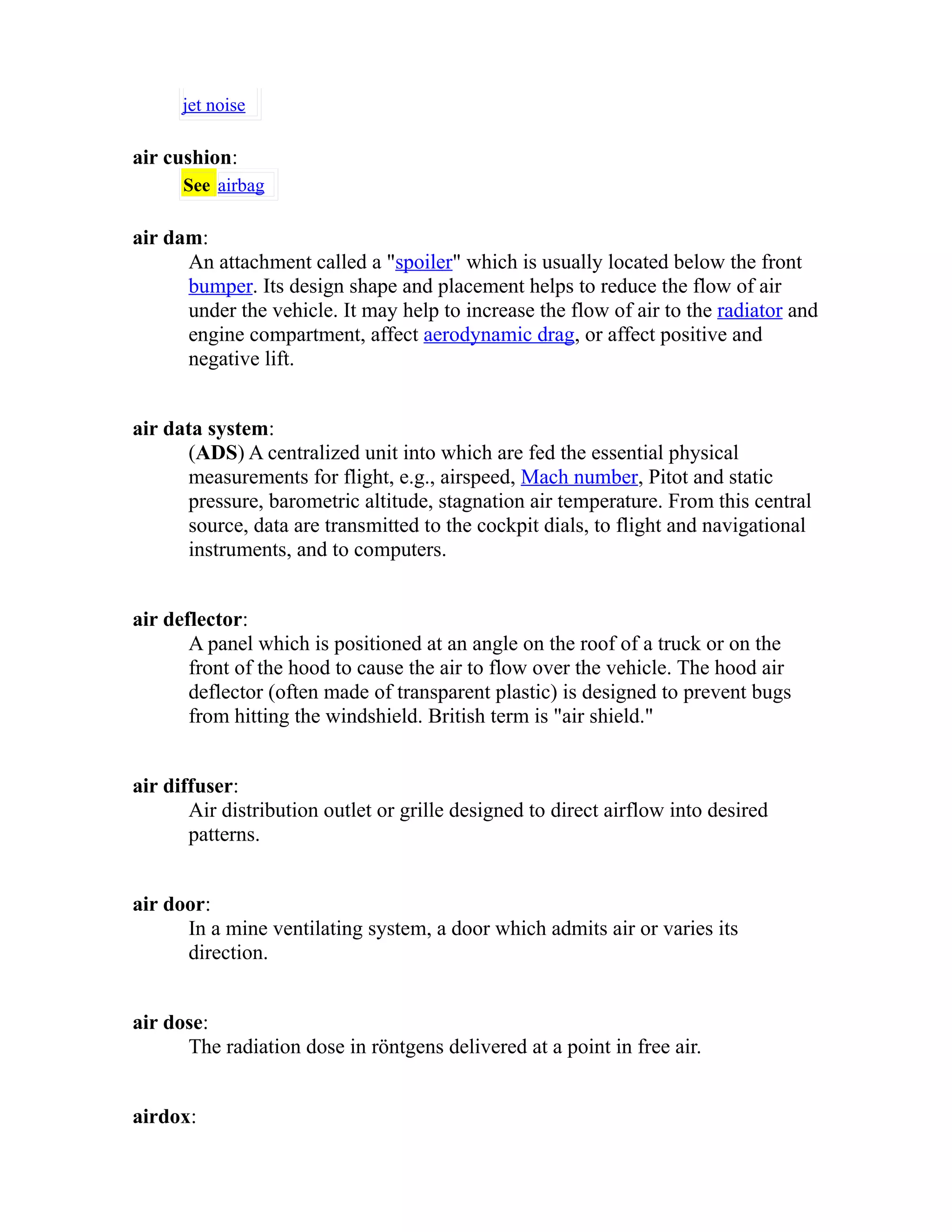 jet noise 
air cushion: 
See airbag 
air dam: 
An attachment called a "spoiler" which is usually located below the front 
bumper. Its design shape and placement helps to reduce the flow of air 
under the vehicle. It may help to increase the flow of air to the radiator and 
engine compartment, affect aerodynamic drag, or affect positive and 
negative lift. 
air data system: 
(ADS) A centralized unit into which are fed the essential physical 
measurements for flight, e.g., airspeed, Mach number, Pitot and static 
pressure, barometric altitude, stagnation air temperature. From this central 
source, data are transmitted to the cockpit dials, to flight and navigational 
instruments, and to computers. 
air deflector: 
A panel which is positioned at an angle on the roof of a truck or on the 
front of the hood to cause the air to flow over the vehicle. The hood air 
deflector (often made of transparent plastic) is designed to prevent bugs 
from hitting the windshield. British term is "air shield." 
air diffuser: 
Air distribution outlet or grille designed to direct airflow into desired 
patterns. 
air door: 
In a mine ventilating system, a door which admits air or varies its 
direction. 
air dose: 
The radiation dose in röntgens delivered at a point in free air. 
airdox: 
 