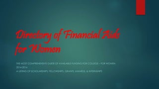 Directory of Financial Aids
for Women
THE MOST COMPREHENSIVE GUIDE OF AVAILABLE FUNDING FOR COLLEGE – FOR WOMEN.
2014-2016
A LISTING OF SCHOLARSHIPS, FELLOWSHIPS, GRANTS, AWARDS, & INTERNSHIPS
 