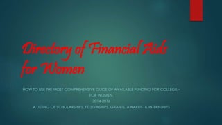 Directory of Financial Aids
for Women
HOW TO USE THE MOST COMPREHENSIVE GUIDE OF AVAILABLE FUNDING FOR COLLEGE –
FOR WOMEN.
2014-2016
A LISTING OF SCHOLARSHIPS, FELLOWSHIPS, GRANTS, AWARDS, & INTERNSHIPS
 