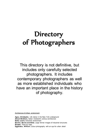 Directory
of Photographers
This directory is not definitive, but
includes only carefully selected
photographers. It includes
contemporary photographers as well
as more established individuals who
have an important place in the history
of photography.
Architecture & Urban environment
Agou, Christophe. Life below in the New York underground
Alinari Brothers. Italian nineteenth century architecture
Baltz, Lewis. Industrial environment
Becher, Bernd and Hilda. Large format images of industrial structures
Brassai. Paris by night
Eggleston, William. Colour photography with an eye for urban detail
 