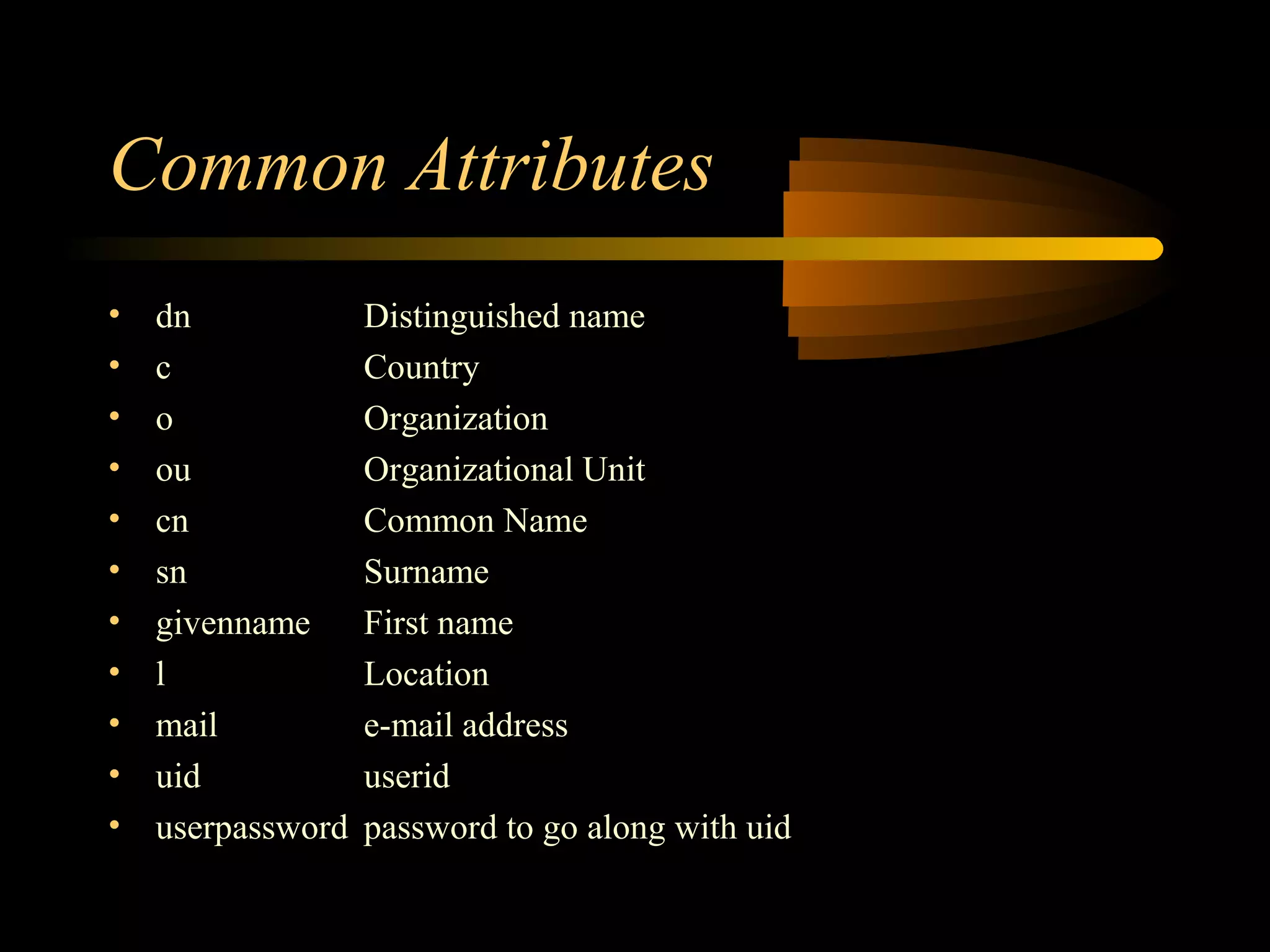 Common Attributes
• dn Distinguished name
• c Country
• o Organization
• ou Organizational Unit
• cn Common Name
• sn Surname
• givenname First name
• l Location
• mail e-mail address
• uid userid
• userpassword password to go along with uid
 