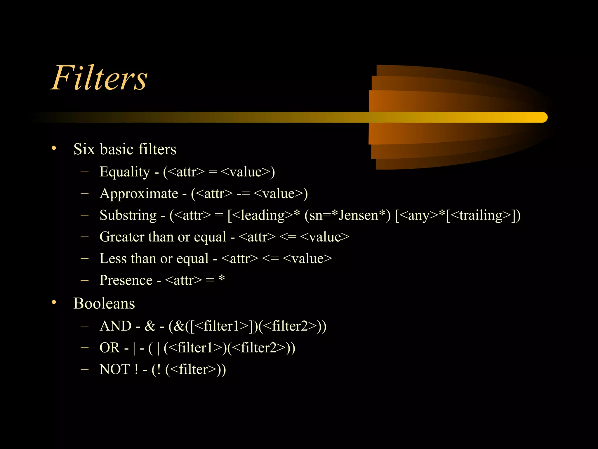 Filters
• Six basic filters
– Equality - (<attr> = <value>)
– Approximate - (<attr> -= <value>)
– Substring - (<attr> = [<leading>* (sn=*Jensen*) [<any>*[<trailing>])
– Greater than or equal - <attr> <= <value>
– Less than or equal - <attr> <= <value>
– Presence - <attr> = *
• Booleans
– AND - & - (&([<filter1>])(<filter2>))
– OR - | - ( | (<filter1>)(<filter2>))
– NOT ! - (! (<filter>))
 