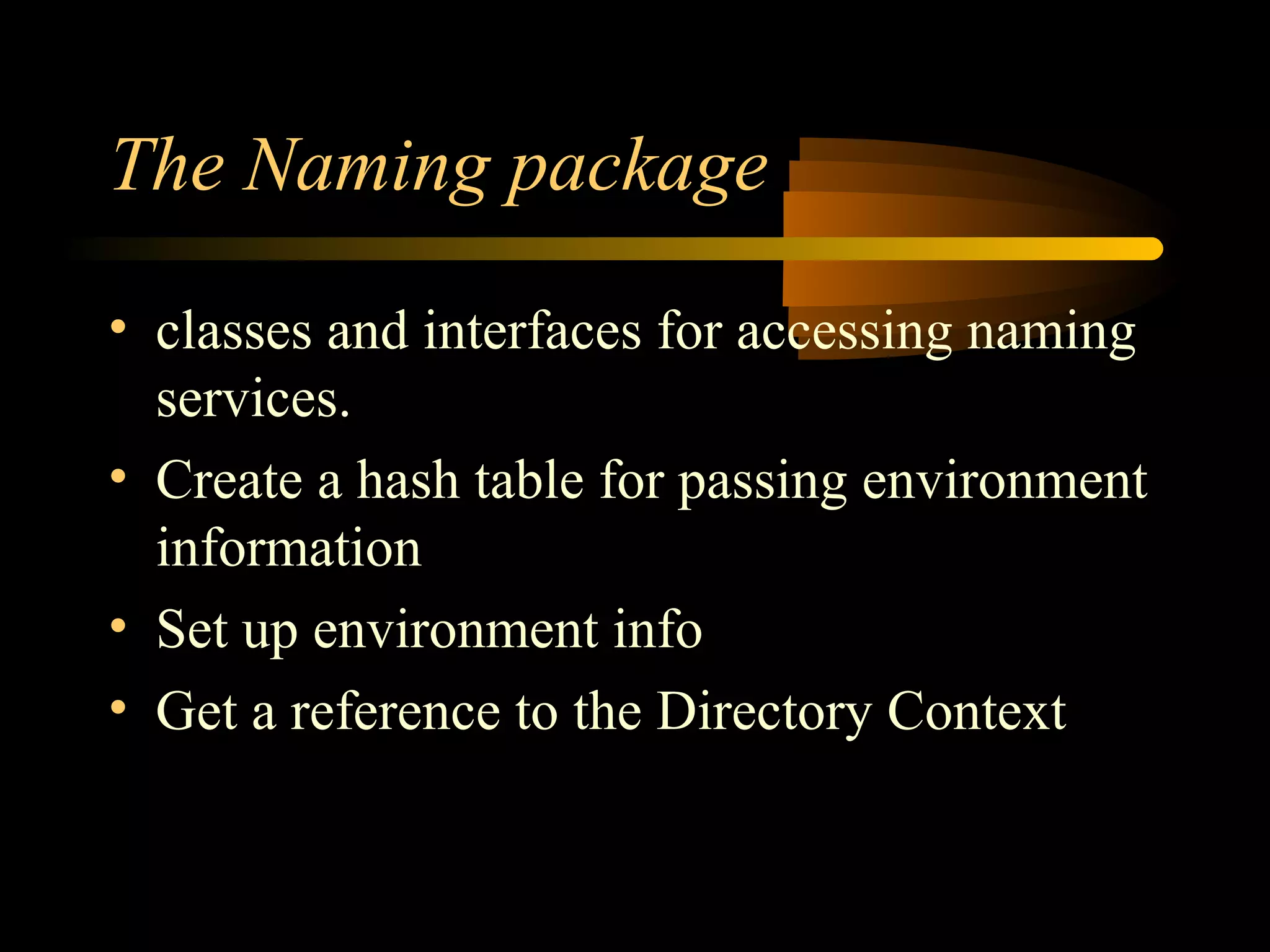 The Naming package
• classes and interfaces for accessing naming
services.
• Create a hash table for passing environment
information
• Set up environment info
• Get a reference to the Directory Context
 