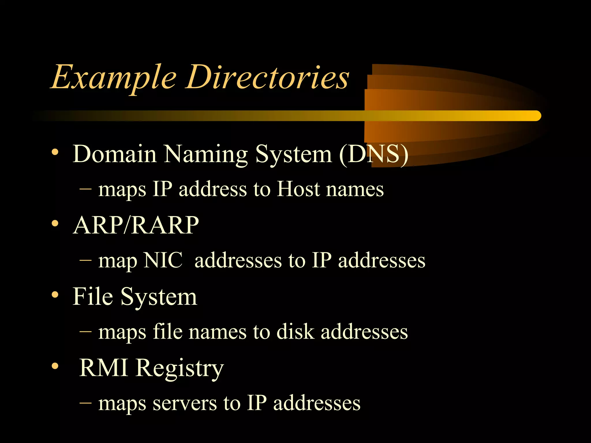 Example Directories
• Domain Naming System (DNS)
– maps IP address to Host names
• ARP/RARP
– map NIC addresses to IP addresses
• File System
– maps file names to disk addresses
• RMI Registry
– maps servers to IP addresses
 