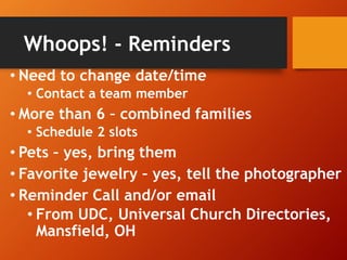 Whoops! - Reminders
• Need to change date/time
• Contact a team member
• More than 6 – combined families
• Schedule 2 slots
• Pets – yes, bring them
• Favorite jewelry – yes, tell the photographer
• Reminder Call and/or email
• From UDC, Universal Church Directories,
Mansfield, OH
 