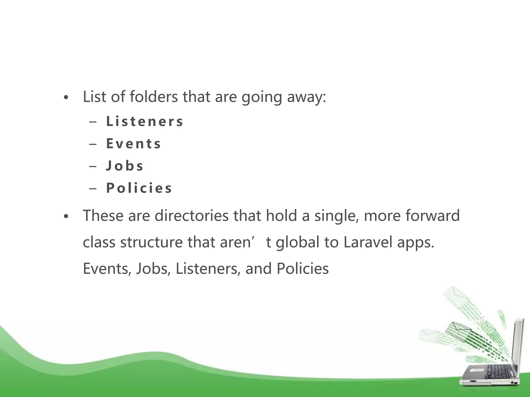 • List of folders that are going away: – L i s t e n e r s – E v e n t s – J o b s – P o l i c i e s • These are directories that hold a single, more forward class structure that aren’t global to Laravel apps. Events, Jobs, Listeners, and Policies 