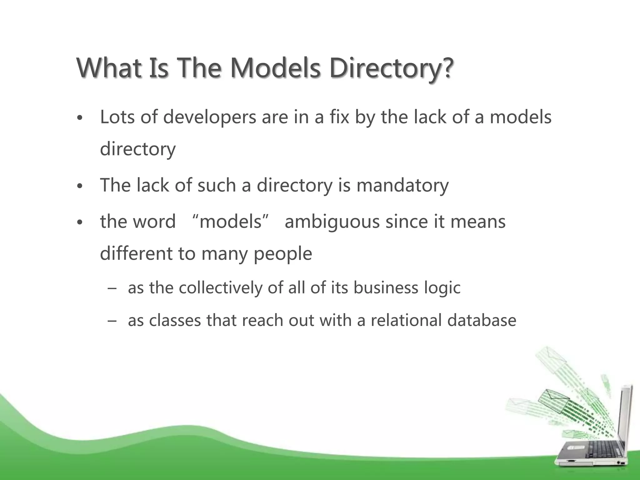What Is The Models Directory? • Lots of developers are in a fix by the lack of a models directory • The lack of such a directory is mandatory • the word “models” ambiguous since it means different to many people – as the collectively of all of its business logic – as classes that reach out with a relational database 