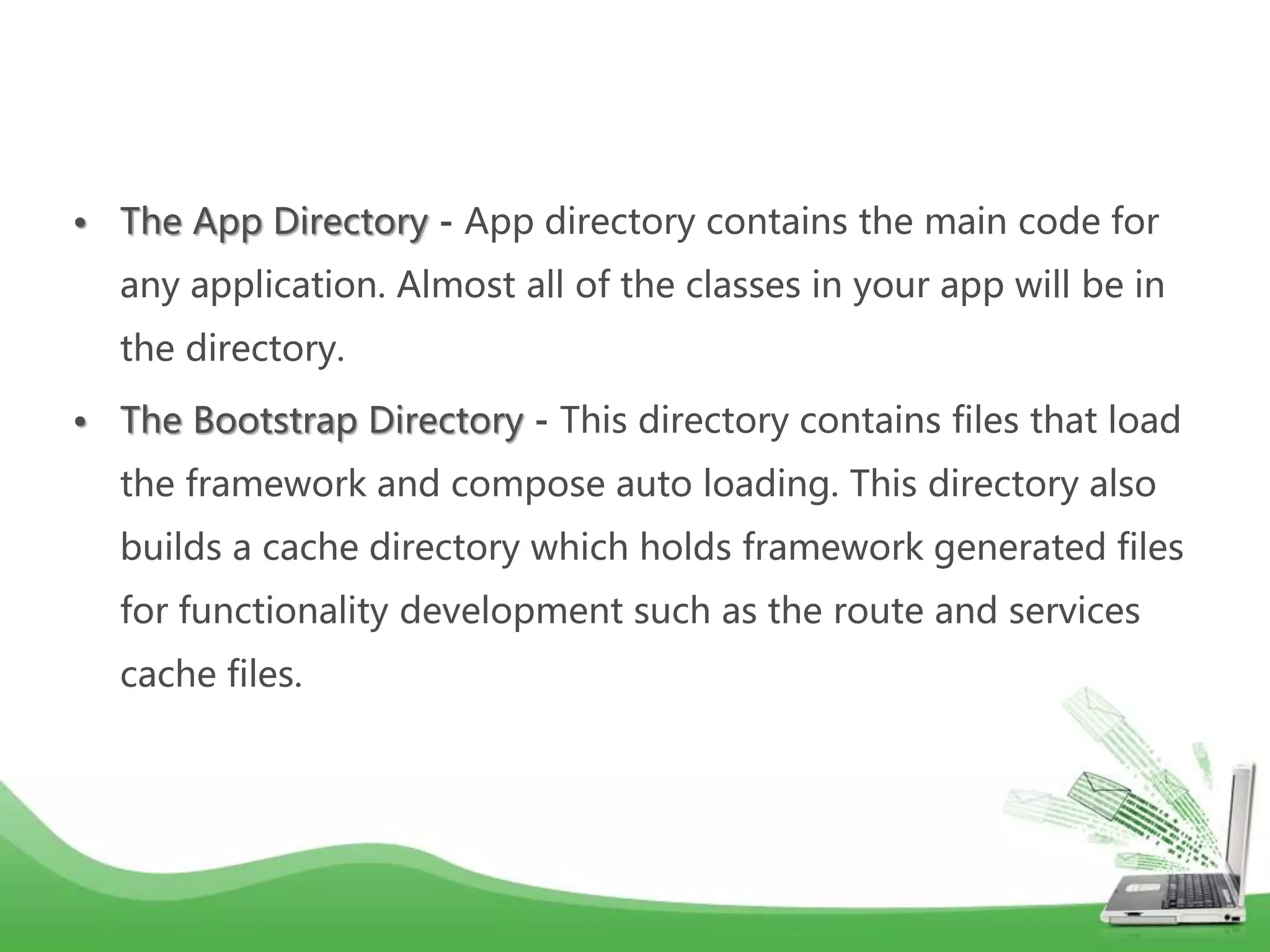 • The App Directory - App directory contains the main code for any application. Almost all of the classes in your app will be in the directory. • The Bootstrap Directory - This directory contains files that load the framework and compose auto loading. This directory also builds a cache directory which holds framework generated files for functionality development such as the route and services cache files. 