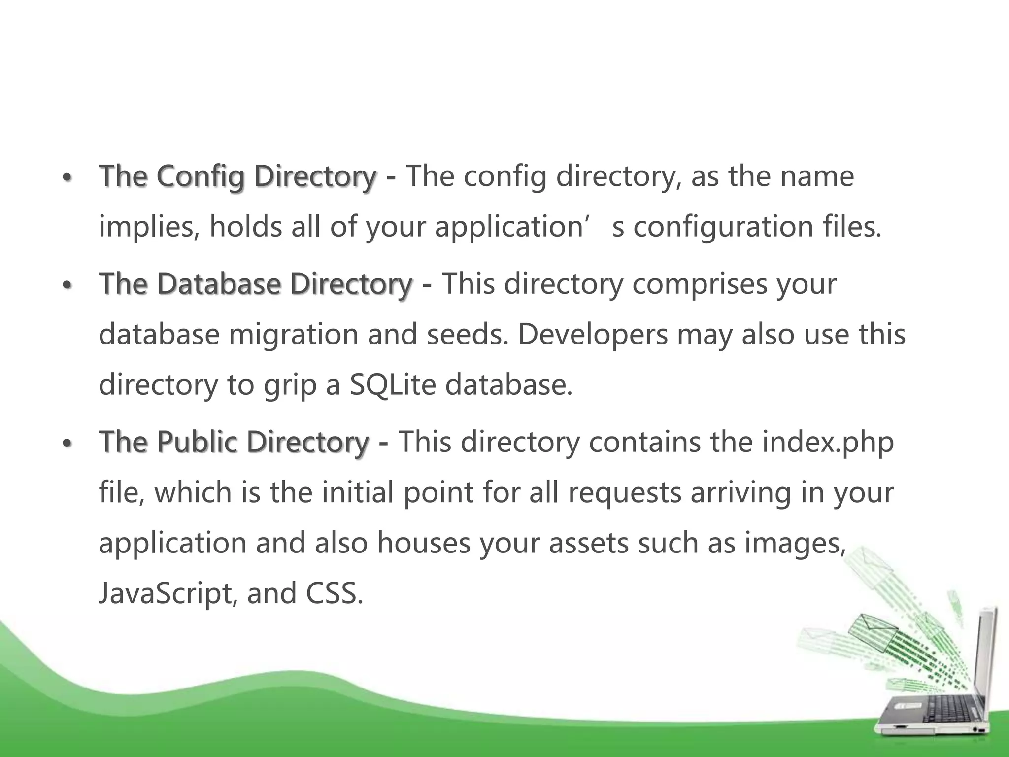 • The Config Directory - The config directory, as the name implies, holds all of your application’s configuration files. • The Database Directory - This directory comprises your database migration and seeds. Developers may also use this directory to grip a SQLite database. • The Public Directory - This directory contains the index.php file, which is the initial point for all requests arriving in your application and also houses your assets such as images, JavaScript, and CSS. 