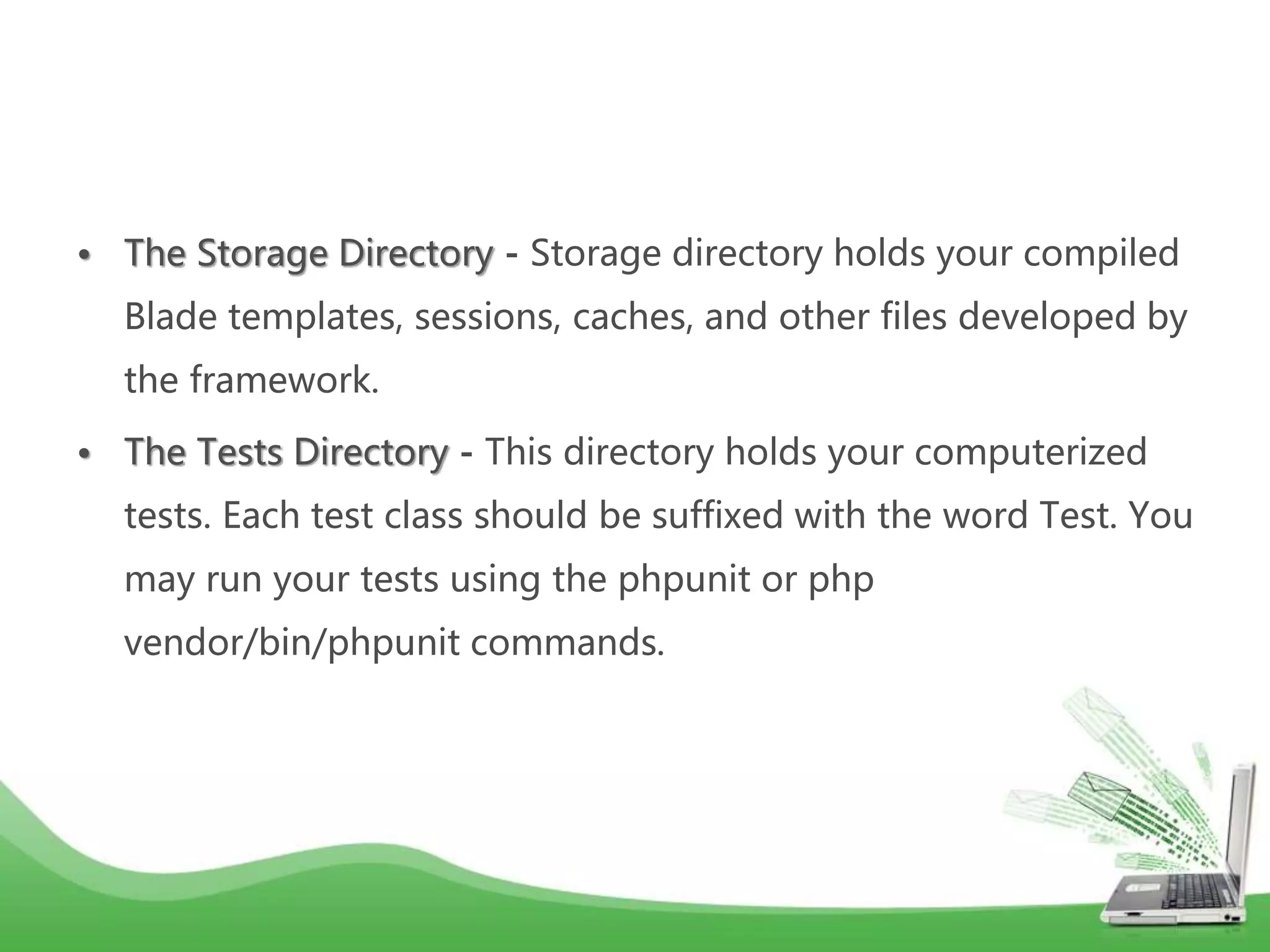 • The Storage Directory - Storage directory holds your compiled Blade templates, sessions, caches, and other files developed by the framework. • The Tests Directory - This directory holds your computerized tests. Each test class should be suffixed with the word Test. You may run your tests using the phpunit or php vendor/bin/phpunit commands. 