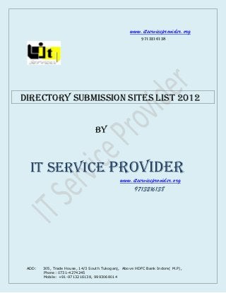 www.itserviceprovider.org
                                                        9713216138




directory submission Sites List 2012


                                 BY



  IT SERVICE PROVIDER
                                             www.itserviceprovider.org
                                                  9713216138




 ADD:   305, Trade House, 14/3 South Tukoganj, Above HDFC Bank Indore( M.P),
        Phone: 0731-4274245
        Mobile: +91-9713216138, 9993068014
 