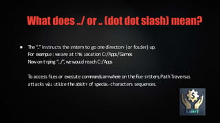 ● The“..”instructs the sYStem to go onedirectorY (or foLder) up.
For exampLe: weare at this Location C:/Apps/Games
Nowon tYping “../”,wewouLd reachC:/Apps
Toaccess fiLes or executecommandsanYwhereon theFiLe-sYStem,PathTraversaL
attacks w
iLL UtiLize theabiLitY of speciaL-characters sequences.
What does ../ or .. (dot dot slash) mean?
 