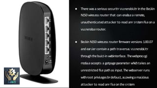 ● Therewasa serious securitY VULnerabiLitY inthe BeLkin
N150wireLess router that can enabLea remote,
unauthenticatedattacker to read anY SYStemFiLeon a
vuLnerabLerouter.
● BeLkin N150wireLess router firmware versions 1.00.07
andearLier containa path traversaL VULnerabiLitY
throughthebuiLt-in webinterface. Thewebproccgi
moduLeaccepts a getpageparameter whichtakes an
unrestricted fiLe path as input.Thewebserver runs
withroot priviLegesbYdefauLt,aLLowingamaLicious
attacker to read anY fiLeonthe sYStem
 