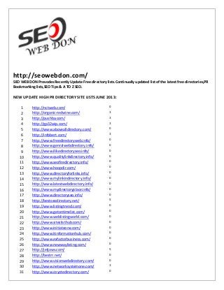 http://seowebdon.com/
SEO WEB DON Provodes Recently Update Free directory lists.Continually updated list of the latest free directories,PR
Bookmarking lists,SEO Tips & A TO Z SEO.
NEW UPDATE HIGH PR DIRECTORY SITE LISTS JUNE 2013:
1 http://nctweb.com/ 0
2 http://organic-redwine.com/ 3
3 http://pushba.com/ 3
4 http://gp32wip.com/ 3
5 http://www.abovealldirectory.com/ 0
6 http://infobert.com/ 3
7 http://www.freedirectoryweb.info/ 0
8 http://www.genralwebdirectory.info/ 0
9 http://www.ilikedirectoryseo.info/ 0
10 http://www.qualitylinkdirectory.info/ 0
11 http://www.seofiredirectory.info/ 0
12 http://www.hoopdir.com/ 0
13 http://www.directoryforlinks.info/ 0
14 http://www.mylinkindirectory.info/ 0
15 http://www.latestwebdirectory.info/ 0
16 http://www.mydirectoryplace.info/ 0
17 http://www.directoryseo.info/ 0
18 http://bestseodirectory.net/ 5
19 http://www.listingtrend.com/ 0
20 http://www.getontimelist.com/ 0
21 http://www.weblistingworld.com/ 0
22 http://www.siteslisthub.com/ 0
23 http://www.initiateone.com/ 0
24 http://www.itinformationhub.com/ 0
25 http://www.exfactorbusiness.com/ 0
26 http://www.newwaylisting.com/ 0
27 http://jetjaws.com/ 5
28 http://bestrr.net/ 0
29 http://www.visionwebdirectory.com/ 0
30 http://www.networksystemone.com/ 3
31 http://www.coyotedirectory.com/ 0
 