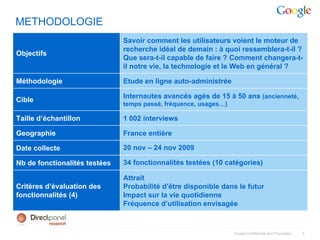 METHODOLOGIE
                               Savoir comment les utilisateurs voient le moteur de
                               recherche idéal de demain : à quoi ressemblera-t-il ?
Objectifs
                               Que sera-t-il capable de faire ? Comment changera-t-
                               il notre vie, la technologie et le Web en général ?

Méthodologie                   Etude en ligne auto-administrée

                               Internautes avancés agés de 15 à 50 ans (ancienneté,
Cible
                               temps passé, fréquence, usages…)

Taille d’échantillon           1 002 interviews

Geographie                     France entière

Date collecte                  20 nov – 24 nov 2009

Nb de fonctionalités testées   34 fonctionnalités testées (10 catégories)

                               Attrait
Critères d’évaluation des      Probabilité d’être disponible dans le futur
fonctionnalités (4)            Impact sur la vie quotidienne
                               Fréquence d’utilisation envisagée



                                                                  Google Confidential and Proprietary   3
 
