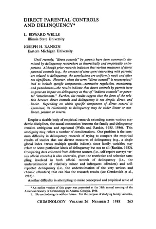 DIRECT PARENTAL CONTROLS
AND DELINQUENCY*
L. EDWARD WELLS
Illinois State University

JOSEPH H. RANKIN
Eastern Michigan University
Until recently, “direct controls” by parents have been summarily dismissed by delinquency researchers as theoretically and empirically unimf
portant. Although prior research indicates that various measures o direct
f
parental controIs (e.g.. the amount o time spent interacting with parents)
are related to delinquency, the correlations are uniformly weak and often
not signijicant. However, when the term “direct control” is reconceptualized to include specific components-normative regulation, monitoring,
and punishment-the results indicate that direct controls by parents have
as great an impact on delinquency as that o %direct controls” orparenf
f
tal “attachments.” Further, the results suggest that the form o the relation between direct controls and delinquency is not simple, direct, and
linear. Depending on which specijic component o direct control is
f
examined, its relationship to delinquency may be either linear or nonlinear, positive or inverse.
Despite a sizable body of empirical research extending across various academic disciplines, the causal connection between the family and delinquency
remains ambiguous and equivocal (Wells and Rankin, 1985, 1986). This
ambiguity may reflect a number of considerations. One problem is the common difficulty in delinquency research of trying to compare the empirical
results of studies that use diverse measures of delinquency (e.g., a single
global index versus multiple specific indices), since family variables may
relate to some particular kinds of delinquency but not to all (Rankin, 1983).
Comparing data collected from different sources (i.e., self-report surveys versus official records) is also uncertain, given the restrictive and selective sampling involved in both official records of delinquency (i.e., the
underestimation of relatively minor and infrequent offenders) and selfreported delinquency (i.e., the underestimation of the very serious and
chronic offenders) that can bias the research results (see Cernkovich et al.,
1985)’
Another difficulty in attempting to make conceptual and empirical sense of

* An earlier version of this paper was presented at the 38th annual meeting of the
American Society of Criminology in Atlanta, Georgia, 1986.
1. No methodology is without biases. For the purpose of studying family variables,
CRIMINOLOGY VOLUME26 NUMBER
2

1988

263

 