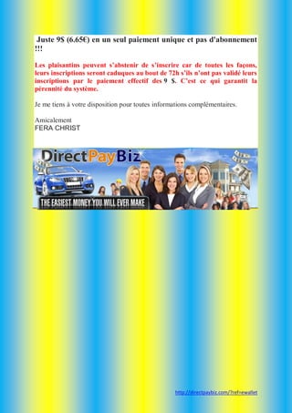 Juste 9$ (6.65€) en un seul paiement unique et pas d'abonnement
!!!
Les plaisantins peuvent s’abstenir de s’inscrire car de toutes les façons,
leurs inscriptions seront caduques au bout de 72h s’ils n’ont pas validé leurs
inscriptions par le paiement effectif des 9 $. C’est ce qui garantit la
pérennité du système.
Je me tiens à votre disposition pour toutes informations complémentaires.
Amicalement
FERA CHRIST

http://directpaybiz.com/?ref=ewallet

 
