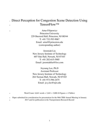 Direct Perception for Congestion Scene Detection Using1
TensorFlow™2
Artur Filipowicz
Princeton University
229 Sherrerd Hall, Princeton, NJ 08544
T: +01 732-593-9067
Email: arturf@princeton.edu
(corresponding author)
Jeremiah Liu
New Jersery Institute of Technology
607 Oak Hall, Newark, NJ 07103
T: +01 202-615-5905
Email: jeremiahliu@live.com
Joyoung Lee, Ph.D
Assistant Professor
New Jersery Institute of Technology
264 Tiernan Hall, Newark, NJ 07103
T: +01 973-596-2475
Email: jo.y.lee@njit.edu
3
Word Count: 6,641 words = 3,641 + 3,000 (8 Figures + 4 Tables)4
Paper submitted for consideration for presentation for the 96th TRB Annual Meeting in January5
2017 and for publication in the Transportation Research Record6
1
 