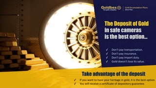 The Deposit of Gold 
in safe cameras 
is the best option… 
✓ Don’t 
pay 
transportation. 
✓ Don’t 
pay 
insurance. 
✓ Don’t 
pay 
import 
duty. 
✓ Gold 
doesn’t 
lose 
its 
value. 
Take advantage of the deposit 
✓ If 
you 
want 
to 
have 
your 
heritage 
in 
gold, 
it 
is 
the 
best 
option. 
✓ You 
will 
receive 
a 
certificate 
of 
depository 
guarantee. 
 