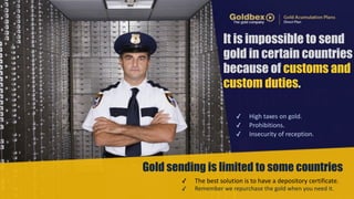It is impossible to send 
gold in certain countries 
because of customs and 
custom duties. 
✓ High 
taxes 
on 
gold. 
✓ Prohibitions. 
✓ Insecurity 
of 
reception. 
Gold sending is limited to some countries 
✓ The 
best 
solution 
is 
to 
have 
a 
depository 
certificate. 
✓ Remember 
we 
repurchase 
the 
gold 
when 
you 
need 
it. 
 