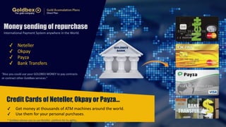 Money sending of repurchase 
International 
Payment 
System 
anywhere 
in 
the 
World. 
✓ Neteller 
✓ Okpay 
✓ Payza 
✓ Bank 
Transfers 
“Also 
you 
could 
use 
your 
GOLDBEX 
MONEY 
to 
pay 
contracts 
or 
contract 
other 
Goldbex 
services.” 
Credit Cards of Neteller, Okpay or Payza… 
✓ Get 
money 
at 
thousands 
of 
ATM 
machines 
around 
the 
world. 
✓ Use 
them 
for 
your 
personal 
purchases. 
* 
Goldbex 
advises 
you 
to 
use 
Neteller 
platform 
for 
its 
agility.. 
 