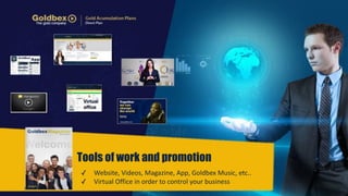 Tools of work and promotion 
✓ Website, 
Videos, 
Magazine, 
App, 
Goldbex 
Music, 
etc.. 
✓ Virtual 
Office 
in 
order 
to 
control 
your 
business 
 